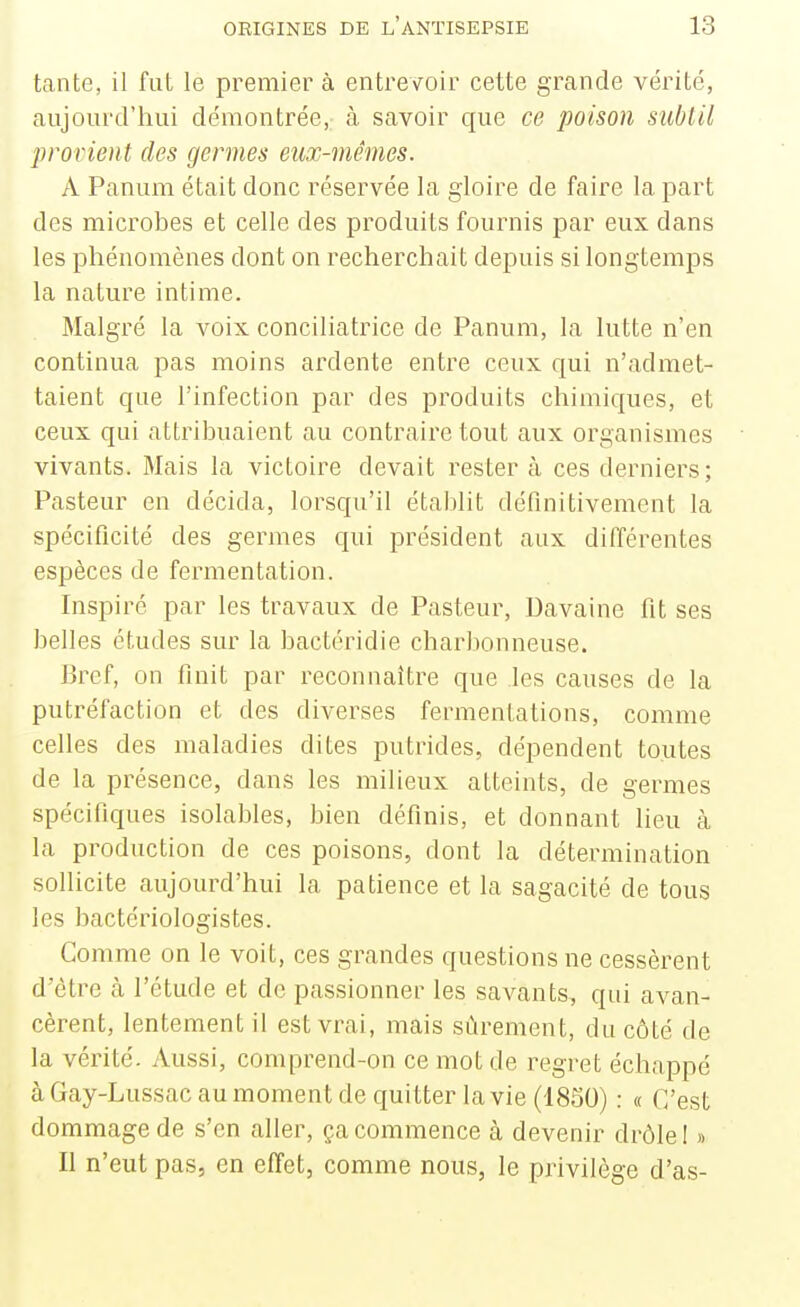 tante, il fut le premier à entrevoir cette grande vérité, aujourd'hui démontrée, à savoir que ce poison subtil provient des germes eux-mêmes. A Panum était donc réservée la gloire de faire la part des microbes et celle des produits fournis par eux dans les phénomènes dont on recherchait depuis si longtemps la nature intime. Malgré la voix conciliatrice de Panum, la lutte n'en continua pas moins ardente entre ceux qui n'admet- taient que l'infection par des produits chimiques, et ceux qui attribuaient au contraire tout aux organismes vivants. Mais la victoire devait rester à ces derniers; Pasteur en décida, lorsqu'il établit définitivement la spécificité des germes qui président aux différentes espèces de fermentation. Inspiré par les travaux de Pasteur, Davaine fit ses belles études sur la bactéridie charbonneuse. Bref, on finit par reconnaître que les causes de la putréfaction et des diverses fermentations, comme celles des maladies dites putrides, dépendent toutes de la présence, dans les milieux atteints, de germes spécifiques isolables, bien définis, et donnant heu à la production de ces poisons, dont la détermination sollicite aujourd'hui la patience et la sagacité de tous les bactériologistes. Comme on le voit, ces grandes questions ne cessèrent d'être <à l'étude et de passionner les savants, qui avan- cèrent, lentement il est vrai, mais sûrement, du côté de la vérité. Aussi, comprend-on ce mot de regret échappé à Gay-Lussac au moment de quitter la vie (1850) : « C'est dommage de s'en aller, ça commence à devenir drôle I » Il n'eut pas, en effet, comme nous, le privilège d'as-