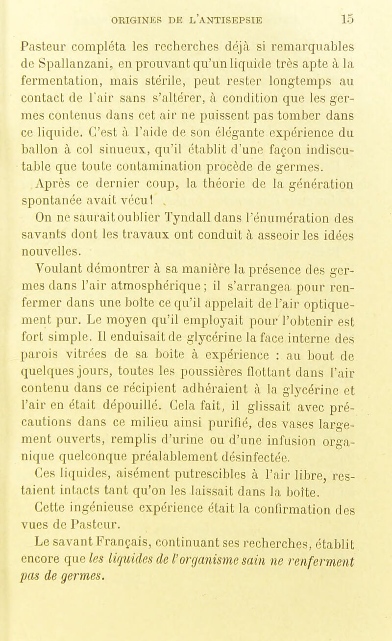 Pasteur compléta les recherches déjà si remarquables de Spallanzani, en prouvant qu'un liquide très apte à la fermentation, mais stérile, peut rester longtemps au contact de l'air sans s'altérer, à condition que les ger- mes contenus dans cet air ne puissent pas tomber dans ce liquide. C'est à l'aide de son élégante expérience du ballon à col sinueux, qu'il établit d'une façon indiscu- table que toute contamination procède de germes. Après ce dernier coup, la théorie de la génération spontanée avait vécut . On ne saurait oublier Tyndalldans l'énumération des savants dont les travaux ont conduit à asseoir les idées nouvelles. Voulant démontrer à sa manière la présence des ger- mes dans l'air atmosphérique; il s'arrangea pour ren- fermer dans une boîte ce qu'il appelait de l'air optique- ment pur. Le moyen qu'il employait pour l'obtenir est fort simple. Il enduisait de glycérine la face interne des parois vitrées de sa boîte à expérience : au bout de quelques jours, toutes les poussières flottant dans l'air contenu dans ce récipient adhéraient à la glycérine et l'air en était dépouillé. Cela fait, il glissait avec pré- cautions dans ce milieu ainsi puriflé, des vases large- ment ouverts, remplis d'urine ou d'une infusion orga- nique quelconque préalablement désinfectée. Ces liquides, aisément putrescibles à l'air libre, res- taient intacts tant qu'on les laissait dans la boîte. Cette ingénieuse expérience était la confirmation des vues de Pasteur. Le savant Français, continuant ses recherches, établit encore que les liquides de l'organisme sain ne renferment lias de germes.