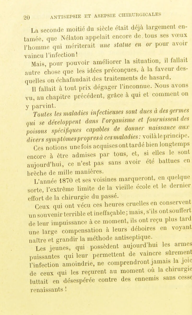 La seconde moitié du siècle était déjà largement en- tamée, que Nélaton appelait encore de. tous ses vœux l'homme qui mériterait une stalue en or pour avoir vaincu l'infection! Mais, pour pouvoir améliorer la situation, il lallait autre chose que les idées préconçues, à la faveur des- quelles on échafaudait des traitements de hasard. Il fallait à tout prix dégager l'inconnue. Nous avons vu, au chapitre précédent, grâce à qui et comment on y parvint. ^ Toutes les maladies infectieuses sont dues a des germes nui se développent dans l'organisme et fournissent des poisons spécifi.gues capables de donner naissance aux divers symptûmespropresà cesmaladies: voilàleprincipe. Ces notions une fois acquises ont tardé bien longtemps encore à être admises par tous, et, si elles le sont aujourd'hui, ce n'est pas sans avoir été battues en brèche de mille manières. L'année 1870 et ses voisines marqueront, en quelque sorte, l'extrême limite de la vieille école et le dernier effort de la chirurgie du passé. Ceux qui ont vécu ces heures cruelles en conserven un souvenir terrible etineflaçable; mais, s'ils ontsouffert de leur impuissance à ce moment, ils ont reçu plus tard une large compensation à leurs déboires en voyant naître et grandir la méthode antiseptique. Les jeunes, qui possèdent aujourd'hui les armes puissantes qui leur permettent de vaincre sûrement l'infection amoindrie, ne comprendront jamais la joie de ceux qui les reçurent au moment où la chirurgie luttait en désespérée contre des ennemis sans cesse renaissants 1