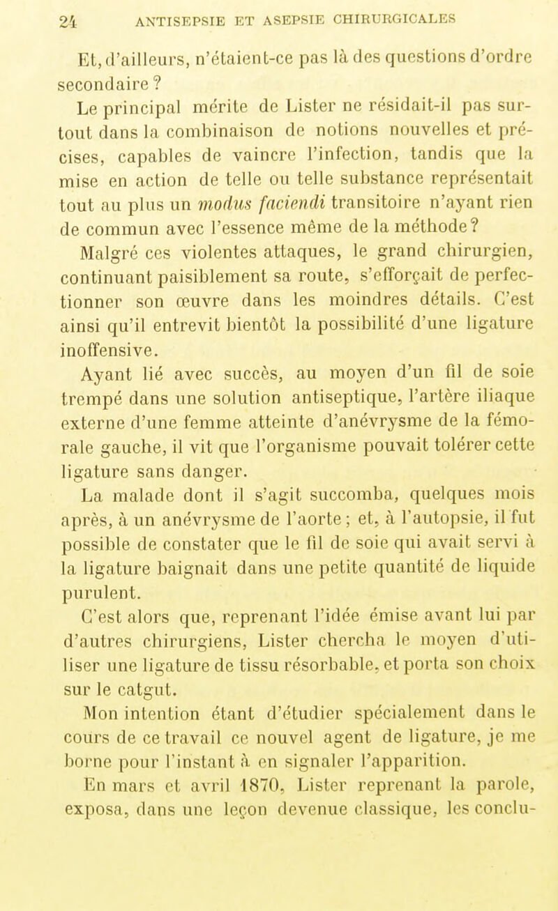 Et, d'ailleurs, n'étaient-ce pas là des questions d'ordre secondaire ? Le principal mérite de Lister ne résidait-il pas sur- tout dans la combinaison de notions nouvelles et pré- cises, capables de vaincre l'infection, tandis que la mise en action de telle ou telle substance représentait tout au plus un modus fnciendi transitoire n'ayant rien de commun avec l'essence même de la méthode? Malgré ces violentes attaques, le grand chirurgien, continuant paisiblement sa route, s'efforçait de perfec- tionner son œuvre dans les moindres détails. C'est ainsi qu'il entrevit bientôt la possibilité d'une ligature inoffensive. Ayant lié avec succès, au moyen d'un fil de soie trempé dans une solution antiseptique, l'artère iliaque externe d'une femme atteinte d'anévrysme de la fémo- rale gauche, il vit que l'organisme pouvait tolérer cette ligature sans danger. La malade dont il s'agit succomba, quelques mois après, à un anévrysme de l'aorte ; et, à l'autopsie, il fut possible de constater que le fil de soie qui avait servi à la ligature baignait dans une petite quantité de liquide purulent. C'est alors que, reprenant l'idée émise avant lui par d'autres chirurgiens. Lister chercha le moyen d'uti- liser une ligature de tissu résorbable, et porta son choix sur le catgut. Mon intention étant d'étudier spécialement dans le cours de ce travail ce nouvel agent de ligature, je me borne pour l'instant à en signaler l'apparition. En mars et avril 1870, Lister reprenant la parole, exposa, dans une leçon devenue classique, les conclu-