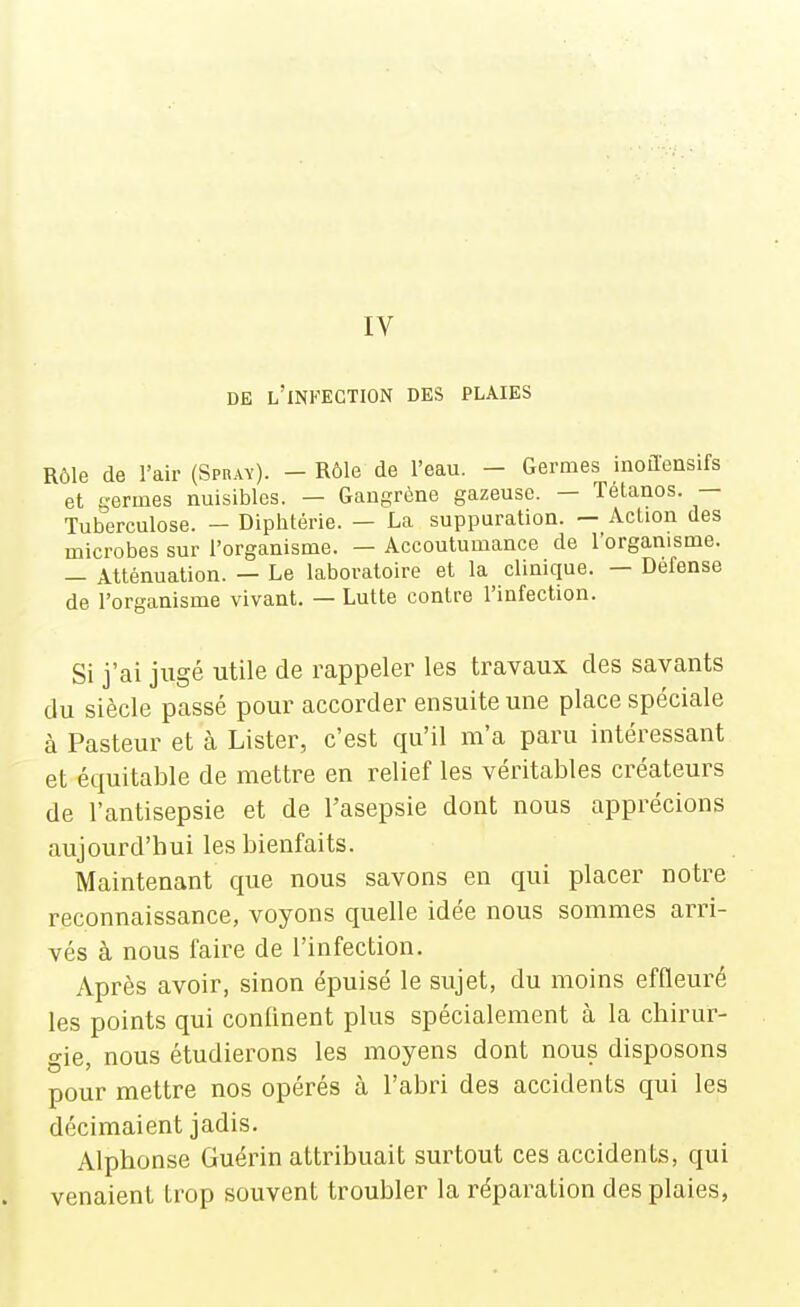 IV DE l'infection DES PLAIES Rôle de l'air (Spray). - Rôle de l'eau. - Germes inoflensifs et germes nuisibles. — Gangrène gazeuse. — Tétanos. — Tuberculose. — Diphtérie. — La suppuration. — Action des microbes sur l'organisme. — Accoutumance de l'organisme. - Atténuation. — Le laboratoire et la clinique. — Défense de l'organisme vivant. — Lutte contre l'infection. Si j'ai jugé utile de rappeler les travaux des savants du siècle passé pour accorder ensuite une place spéciale à Pasteur et à Lister, c'est qu'il m'a paru intéressant et équitable de mettre en relief les véritables créateurs de l'antisepsie et de l'asepsie dont nous apprécions aujourd'hui les bienfaits. Maintenant que nous savons en qui placer notre reconnaissance, voyons quelle idée nous sommes arri- vés à nous faire de l'infection. Après avoir, sinon épuisé le sujet, du moins effleuré les points qui confinent plus spécialement à la chirur- gie, nous étudierons les moyens dont nous disposons pour mettre nos opérés à l'abri des accidents qui les décimaient jadis. Alphonse Guérin attribuait surtout ces accidents, qui venaient trop souvent troubler la réparation des plaies,