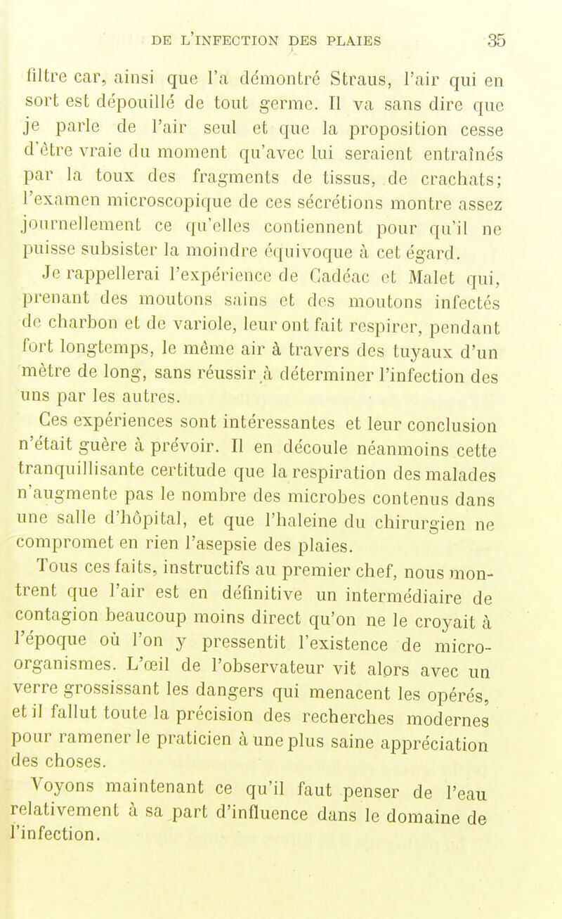 filtre car, ainsi que l'a démontré Straus, l'air qui en sort est dépouillé de tout germe. Il va sans dire que je parle de l'air seul et que la proposition cesse d être vraie du moment qu'avec lui seraient entraînés par la toux des fragments de tissus, de crachats; l'examen microscopique de ces sécrétions montre assez journellement ce qu'elles contiennent pour qu'il ne puisse subsister la moindre équivoque à cet égard. Je rappellerai l'expérience de Gadéac et Malet qui, prenant des moutons sains et des moutons infectés de charbon et de variole, leur ont fait respirer, pendant fort longtemps, le môme air à travers des tuyaux d'un mètre de long, sans réussir.cà déterminer l'infection des uns par les autres. Ces expériences sont intéressantes et leur conclusion n'était guère à prévoir. Il en découle néanmoins cette tranquillisante certitude que la respiration des malades n'augmente pas le nombre des microbes contenus dans une salle d'bôpital, et que l'haleine du chirurgien ne compromet en rien l'asepsie des plaies. Tous ces faits, instructifs au premier chef, nous mon- trent que l'air est en définitive un intermédiaire de contagion beaucoup moins direct qu'on ne le croyait cà l'époque où l'on y pressentit l'existence de micro- organismes. L'œil de l'observateur vit alors avec un verre grossissant les dangers qui menacent les opérés, et il fallut toute la précision des recherches modernes pour ramener le praticien à une plus saine appréciation des choses. Voyons maintenant ce qu'il faut penser de l'eau relativement à sa part d'influence dans le domaine de l'infection.