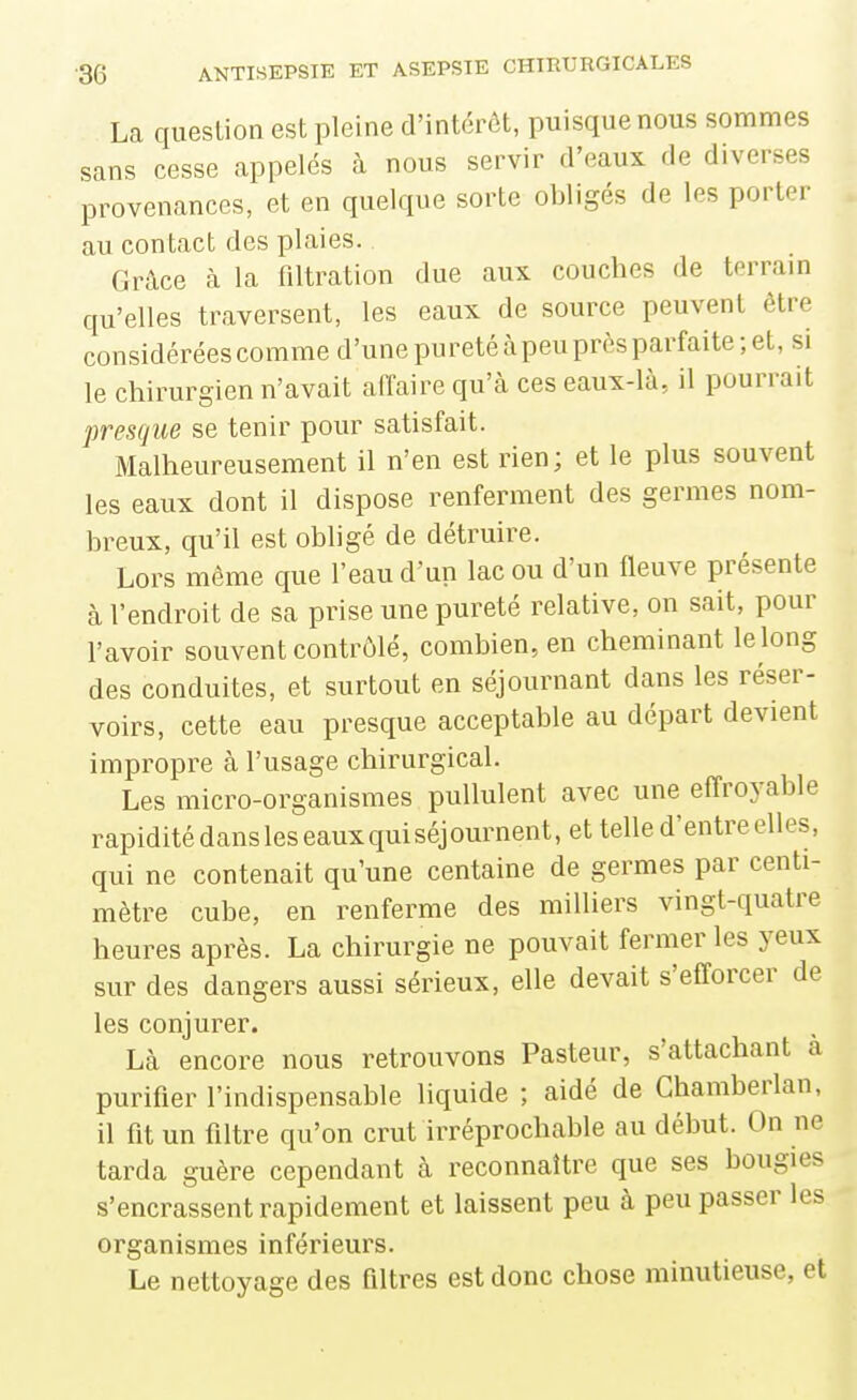 La queslion est pleine d'intérôt, puisque nous sommes sans cesse appelés à nous servir d'eaux de diverses provenances, et en quelque sorte obligés de les porter au contact des plaies. Grâce à la filtration due aux couches de terram qu'elles traversent, les eaux de source peuvent être considérées comme d'une pureté àpeu près parfaite; et, si le chirurgien n'avait affaire qu'à ces eaux-là, il pourrait presque se tenir pour satisfait. Malheureusement il n'en est rien; et le plus souvent les eaux dont il dispose renferment des germes nom- breux, qu'il est obligé de détruire. Lors même que l'eau d'un lac ou d'un fleuve présente à l'endroit de sa prise une pureté relative, on sait, pour l'avoir souvent contrôlé, combien, en cheminant le long des conduites, et surtout en séjournant dans les réser- voirs, cette eau presque acceptable au départ devient impropre à l'usage chirurgical. Les micro-organismes pullulent avec une effroyable rapidité dans les eaux qui séj ournent, et telle d'entre elles, qui ne contenait qu'une centaine de germes par centi- mètre cube, en renferme des milliers vingt-quatre heures après. La chirurgie ne pouvait fermer les yeux sur des dangers aussi sérieux, elle devait s'efforcer de les conjurer. Là encore nous retrouvons Pasteur, s'attachant à purifier l'indispensable liquide ; aidé de Chamberlan, il fit un filtre qu'on crut irréprochable au début. On ne tarda guère cependant à reconnaître que ses bougies s'encrassent rapidement et laissent peu à peu passer les organismes inférieurs. Le nettoyage des filtres est donc chose minutieuse, et