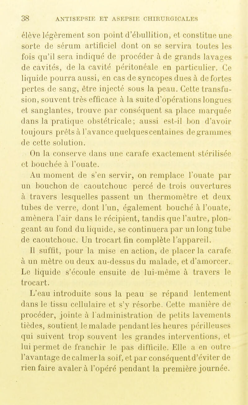 élève légèrement son point d'éhullition, et constitue une sorte de sérum artificiel dont on se servira toutes les fois qu'il sera indiqué de procéder à de grands lavages de cavités, de la cavité péritonéale en particulier. Ce liquide pourra aussi, en cas de syncopes dues à de fortes pertes de sang, être injecté sous la peau. Cette transfu- sion, souvent très efficace à la suite d'opérations longues et sanglantes, trouve par conséquent sa place marquée dans la pratique obstétricale; aussi est-il bon d'avoir toujours prêts cà l'avance quelques centaines degrammes de cette solution. On la conserve dans une carafe exactement stérilisée et bouchée à l'ouate. Au moment de s'en servir, on remplace l'ouate par un bouchon de caoutchouc percé de trois ouvertures à travers lesquelles passent un thermomètre et deux tubes de verre, dont l'un, également bouché à l'ouate, amènera l'air dans le récipient, tandis que l'autre, plon- geant au fond du liquide, se continuera par un long tube de caoutchouc. Un trocartfln complète l'appareil. Il suffit, pour la mise en action, de placer la carafe à un mètre ou deux au-dessus du malade, et d'amorcer. Le liquide s'écoule ensuite de lui-même à travers le trocart. L'eau introduite sous la peau se répand lentement dans le tissu cellulaire et s'y résorbe. Cette manière de procéder, jointe à l administration de petits lavements tièdes, soutient le malade pendant les heures périlleuses qui suivent trop souvent les grandes interventions, et lui permet de franchir le pas difficile. Elle a en outre l'avantage de calmer la soif, et par conséquentd'éviter de rien faire avaler à l'opéré pendant la première journée.