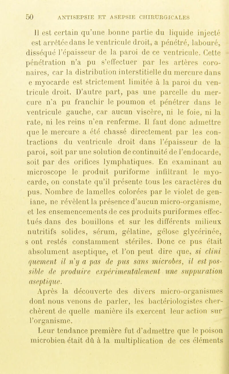 11 est certain qu'une bonne partie du liquide injecté est arrêtée dans le ventricule droit, a pénétré, labouré, disséqué l'épaisseur de la paroi de ce ventricule. Cette pénétration n'a pu s'eiïectuer par les artères coro- naires, car la distribution interstitielle du mercure dans e myocaiTle est strictement limitée à la paroi du ven- tricule droit. D'autre part, pas une parcelle du mer- cure n'a pu franchir le poumon et pénétrer dans le ventricule gauche, car aucun viscère, ni le foie, ni la rate, ni les reins n'en renferme. Il faut donc admettre que le mercure a été chassé directement par les con- tractions du ventricule droit dans l'épaisseur de la paroi, soit par une solution de continuité de l'endocarde, soit par des orifices lymphatiques. En examinant au microscope le produit puriforme infiltrant le myo- carde, on constate qu'il présente tous les caractères du pus. Nombre de lamelles colorées par le violet de gen- iane, ne révèlent la présence d'aucun micro-organisme, et les ensemencements de ces produits puriformes effec- tués dans des bouillons et sur les différents milieux nutritifs solides, sérum, gélatine, gélose glycérinée, s ont restés constamment stériles. Donc ce pus était absolument aseptique, et l'on peut dire que, si clini quement il rCy a pas de pus sans microbes, il est pos- sible (le produire expérimentalement une suppuration aseptique. Après la découverte des divers micro-organismes dont nous venons de parler, les bactériologistes cher- chèrent de quelle manière ils exercent leur action sur l'organisme. Leur tendance première fut d'admettre que le poison microbien était dû à la multiplication de ces éléments à