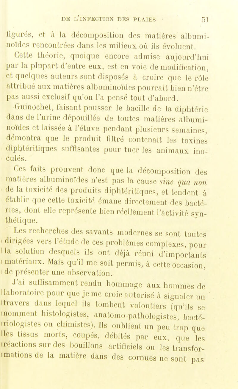 ligurés, et à la décomposition des matières albiimi- noïdes rencontrées dans les milieux où ils évoluent. Cette théorie, quoique encore admise aujourd'hui par la plupart d'entre eux, est en voie de modification, et quelques auteurs sont disposés à croire que le rôle attribué aux matières albuminoïdes pourrait bien n'être pas aussi exclusif qu'on l'a pensé tout d'abord. Guinochet, faisant pousser le bacille de la diphtérie dans de l'urine dépouillée de toutes matières albumi- noïdes et laissée à l'étuve pendant plusieurs semaines, démontra que le produit filtré contenait les toxines diphtéritiques suffisantes pour tuer les animaux ino- culés. Ces faits prouvent donc que ia décomposition des matières albuminoïdes n'est pas la cause sine qua non de la toxicité des produits diphtéritiques, et tendent à établir que cette toxicité émane directement des bacté- ries, dont elle représente bien réellement l'activité syn- thétique. Les recherches des savants modernes se sont toutes I dirigées vers l'étude de ces problèmes complexes, pour I la solution desquels ils ont déjà réuni d'importants 1 matériaux. Mais qu'il me soit permis, à cette occasion, 1 de présenter une observation. J'ai suffisamment rendu hommage aux hommes de llaboraloire pour que je me croie autorisé à signaler un Itravors dans lequel ils tombent volontiers (qu'ils se inomment histologistes, anatomo-pathologistes, bacté- iriologistes ou chimistes). Ils oublient un peu trop que lies tissus morts, coupés, débités par eux, que les (réactions sur des bouillons artificiels ou les transfor- imations de la matière dans des cornues ne sont pas