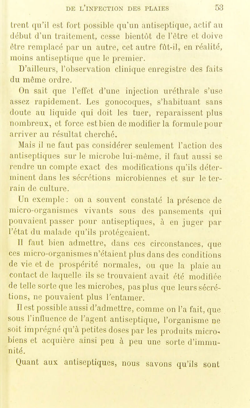 trent qu'il est fort possible qu'un antiseptique, actif au début d'un traitement, cesse bientôt de l'être et doive être remplacé par un autre, cet autre fût-il, en réalité, moins antiseptique que le premier. D'ailleurs, l'observation clinique enregistre des faits du même ordre. On sait que l'effet d'une injection uréthrale s'use assez rapidement. Les gonocoques, s'habituant sans doute au liquide qui doit les tuer, reparaissent plus nombreux, et force est bien de modifier la formule pour arriver au résultat cherché. Mais il ne faut pas considérer seulement l'action des antiseptiques sur le microbe lui-môme, il faut aussi se rendre un compte exact des modifications qu'ils déter- minent dans les sécrétions microbiennes et sur le ter- rain de culture. Un exemple : on a souvent constaté la présence de micro-organismes vivants sous des pansements qui pouvaient passer pour antiseptiques, à en juger par l'état du malade qu'ils protégeaient. Il faut bien admettre, dans ces circonstances, que ces micro-organismes n'étaient plus dans des conditions de vie et de prospérité normales, ou que la plaie au contact de laquelle ils se trouvaient avait été modifiée de telle sorte que les microbes, pas plus que leurs sécré- tions, ne pouvaient plus l'entamer. Il est possible aussi d'admettre, comme on l'a fait, que sous l'influence de l'agent antiseptique, l'organisme ne soit imprégné qu'à petites doses par les produits micro- biens et acquière ainsi peu à peu une sorte d'immu- nité. Quant aux antiseptiques, nous savons qu'ils sont