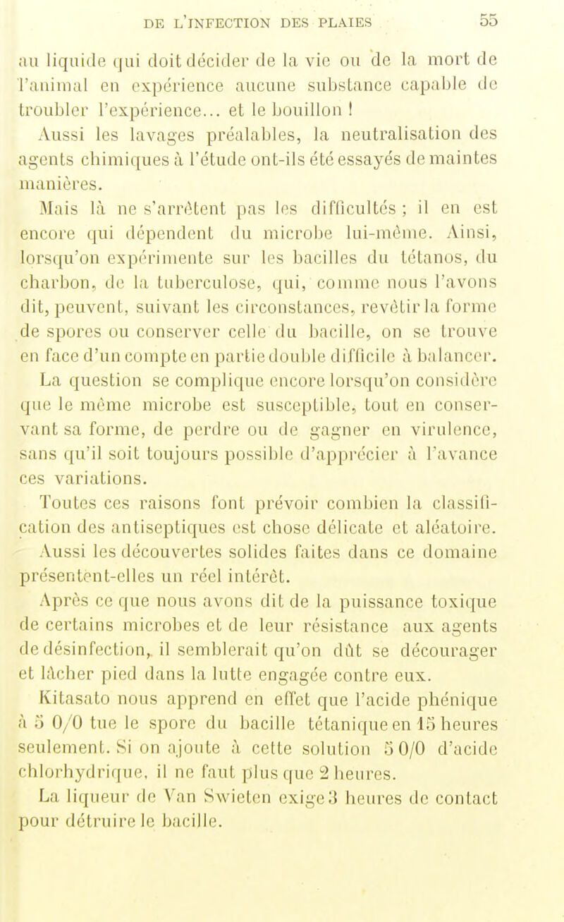 au liquide qui doit décider de la vie ou de la mort de raaimal en expérience aucune substance capable de troubler l'expérience... et le bouillon I Aussi les lavages préalables, la neutralisation des agents chimiques à l'étude ont-ils été essayés de maintes manières. Mais là ne s'arrêtent pas les difficultés; il en est encore qui dépendent du microbe lui-même. Ainsi, lorsqu'on expérimente sur les bacilles du tétanos, du charbon, de la tuberculose, qui, comme nous l'avons dit, peuvent, suivant les circonstances, revêtir la forme de spores ou conserver celle du bacille, on se trouve en face d'un compte en partie double difficile à balancer, La question se complique encore lorsqu'on considère que le même microbe est susceptible, tout en conser- vant sa forme, de perdre ou de gagner en virulence, sans qu'il soit toujours possible d'apprécier à l'avance ces variations. Toutes ces raisons font prévoir combien la classifi- cation des antiseptiques est chose délicate et aléatoire. Aussi les découvertes solides faites dans ce domaine présentent-elles un réel intérêt. Après ce que nous avons dit de la puissance toxique de certains microbes et de leur résistance aux agents de désinfection,, il semblerait qu'on dût se décourager et lâcher pied dans la lutte engagée contre eux. Kitasato nous apprend en effet que l'acide phénique à o 0/0 tue le spore du bacille tétanique en 15 heures seulement. Si on ajoute à cette solution 3 0/0 d'acide chlorhydrique, il ne faut plus que 2 heures. La liqueur de Van Swieten exige 3 heures de contact pour détruire le bacille.