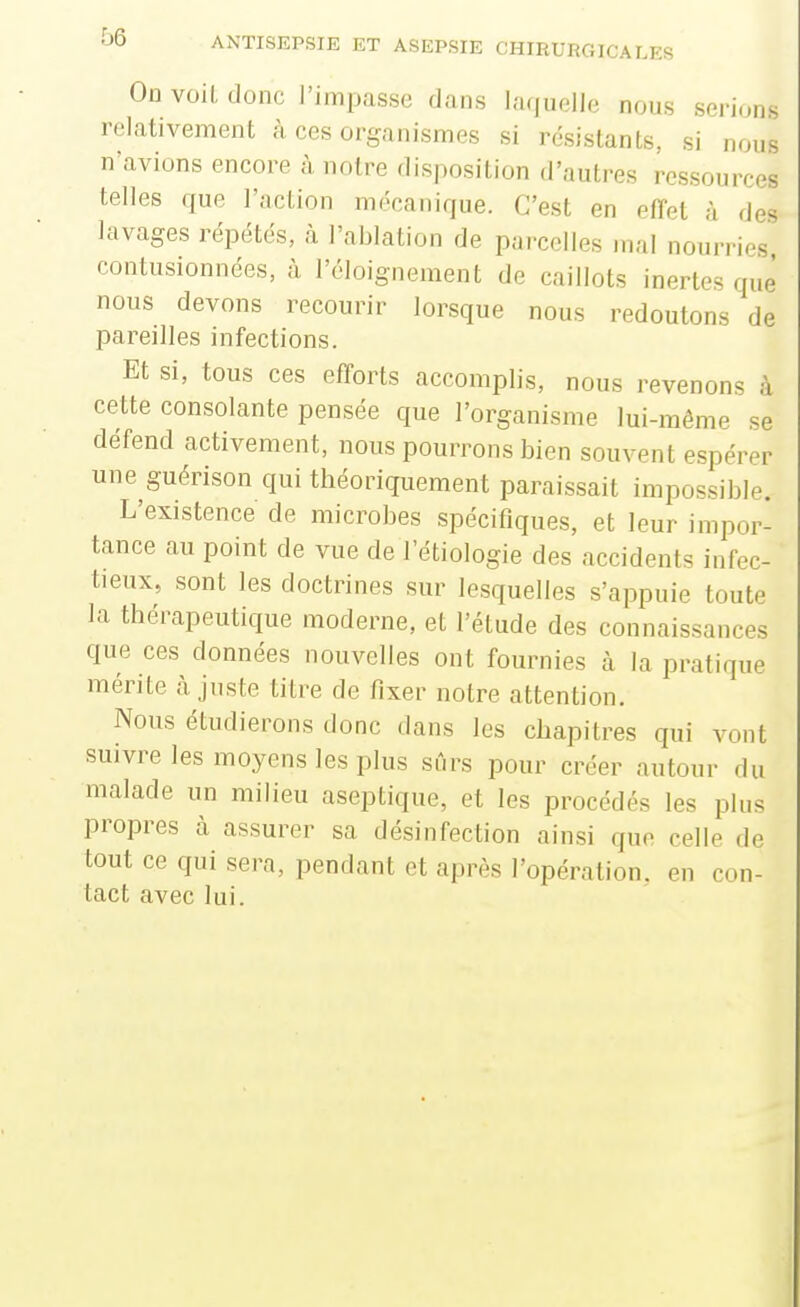 On voit donc l'impasse dans laquelle nous serions relativement à ces organismes si résistants, si nous n'avions encore à notre disposition d'autres ressources telles que l'action mécanique. C'est en effet à des lavages répétés, à l'ablation de parcelles mal nourries contusionnées, à l'cloignement de caillots inertes que nous devons recourir lorsque nous redoutons de pareilles infections. Et si, tous ces efforts accomplis, nous revenons à cette consolante pensée que l'organisme lui-même se défend activement, nous pourrons bien souvent espérer une guérison qui théoriquement paraissait impossible. L'existence de microbes spécifiques, et leur impor- tance au point de vue de l'étiologie des accidents infec- tieux, sont les doctrines sur lesquelles s'appuie toute la thérapeutique moderne, et l'étude des connaissances que ces données nouvelles ont fournies à la pratique mérite cà juste titre de fixer notre attention. Nous étudierons donc dans les chapitres qui vont suivre les moyens les plus sûrs pour créer autour du malade un milieu aseptique, et les procédés les plus propres à assurer sa désinfection ainsi que celle de tout ce qui sera, pendant et après l'opération, en con- tact avec lui.