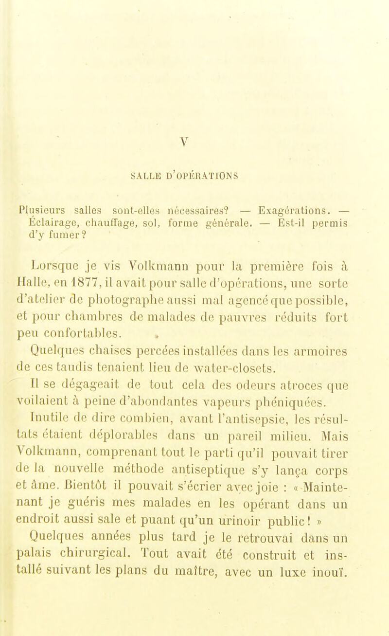 V SALLE d'opérations Plusieurs salles sont-elles nécessaires? — Exagérations. — Eclairage, chauffage, sol, forme générale. — Est-il permis d'y fumer? Lorsque je vis Volkmann pour la première fois ù Halle, en 1877, il avait pour salle d'opérations, une sorte d'atelier de photographe aussi mal agencé que possihle, et pour chamhres de malades de pauvi^es réduits fort peu confortables. Quelques chaises percées installées dans les armoires de ces taudis tenaient lieu de water-closets. Il se dégageait de tout cela des odeurs atroces que voilaient à. peine d'abondantes vapeurs phéniquées. Inutile de dire combien, avant l'antisepsie, les résul- tats étaient déplorables dans un pareil milieu. Mais Volkmann, comprenant tout le parti qu'il pouvait tirer de la nouvelle méthode antiseptique s'y lança corps etdme. Bientôt il pouvait s'écrier avec joie : « Mainte- nant je guéris mes malades en les opérant dans un endroit aussi sale et puant qu'un urinoir public! » Quelques années plus tard je le retrouvai dans un palais chirurgical. Tout avait été construit et ins- tallé suivant les plans du maître, avec un luxe inouï.