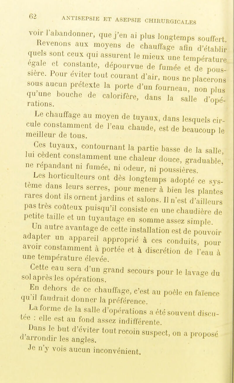 voir l'abandonner, que j'en ai plus longtemps soufFert Revenons aux moyens de chauffage afin d'établir quels sont ceux qui assurent le mieux une température égale et constante, dépourvue de fumée et de pous siere. Pour éviter tout courant d'air, nous Déplacerons sous aucun prétexte la porte d'un fourneau, non plus quune bouche de calorifère, dans la salle d'oné- rations. ^ Le chauffage au moyen de tuyaux, dans lesquels cir- cule constamment de l'eau chaude, est de beaucoup le meilleur de tous. ^ Ces tuyaux, contournant la partie basse de la salle lui cèdent constamment une chaleur douce, graduable' ne répandant ni fumée, ni odeur, ni poussières Les horticulteurs ont dès longtemps adopté ce sys- tème dans leurs serres, pour mener à bien les plantes rares dont ils ornent jardins et salons. Il n'est d'ailleurs pas très coûteux puisqu'il consiste en une chaudière de petite taille et un tuyautage en somme assez simple Un autre avantage de cette installation est de pouvoir adapter un appareil approprié à ces conduits, pour avoir constamment à portée et à discrétion de l'eau à une température élevée. Cette eau sera d'un grand secours pour le lavage du sol après les opérations. En dehors de ce chauffage, c'est au poêle en faïence qu il faudrait donner la préférence La forme de la salle d'opérations a été souvent discu- tée : elle est au fond assez indifférente Dans le but d'éviter tout recoin suspect, on a proposé cl arrondir les angles. Je n'y vois aucun inconvénient.