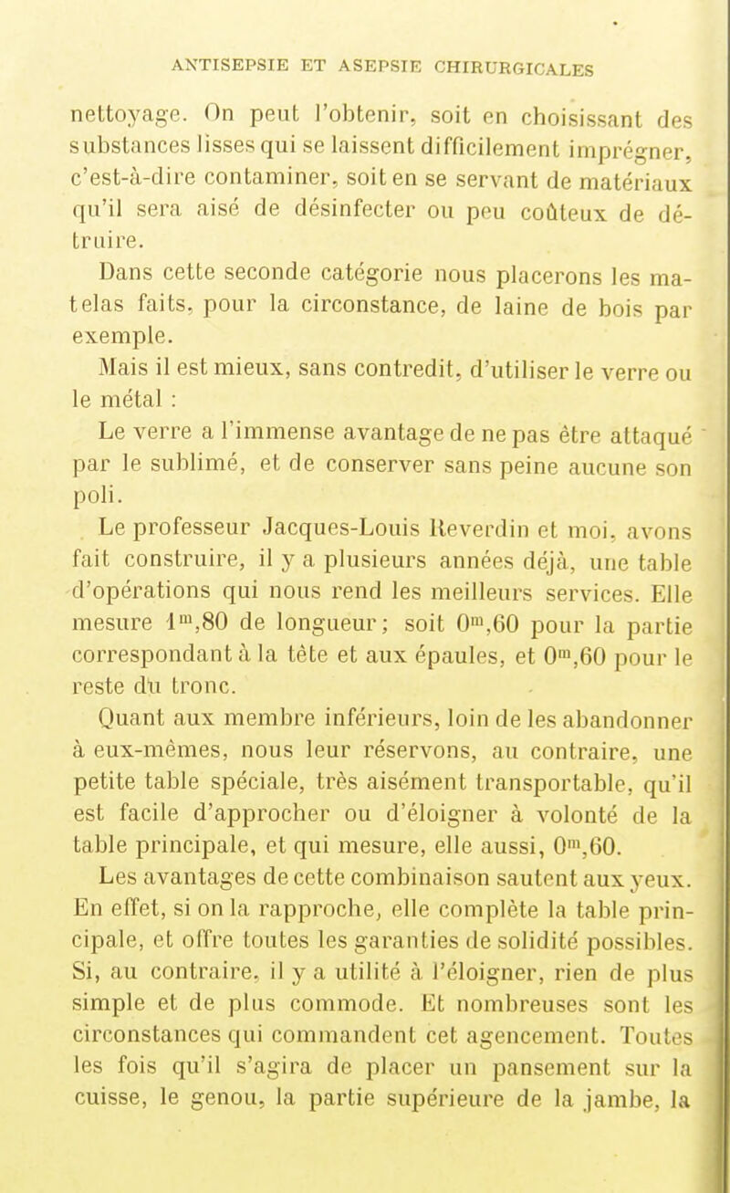 neltoyagc. On peut l'obtenir, soit en choisissant des substances lisses qui se laissent difficilement imprégner, c'est-à-dire contaminer, soit en se servant de matériaux qu'il sera aisé de désinfecter ou peu coûteux de dé- truire. Dans cette seconde catégorie nous placerons les ma- telas faits, pour la circonstance, de laine de bois par exemple. Mais il est mieux, sans contredit, d'utiliser le verre ou le métal : Le verre a l'immense avantage de ne pas être attaqué ' par le sublimé, et de conserver sans peine aucune son poli. Le professeur Jacques-Louis Keverdin et moi, avons fait construire, il y a plusieurs années déjà, une table d'opérations qui nous rend les meilleurs services. Elle mesure de longueur; soit 0',60 pour la partie correspondant à la téte et aux épaules, et 0',60 pour le reste du tronc. Quant aux membre inférieurs, loin de les abandonner à eux-mêmes, nous leur réservons, au contraire, une petite table spéciale, très aisément transportable, qu'il est facile d'approcher ou d'éloigner à volonté de la table principale, et qui mesure, elle aussi, 0',60. Les avantages de cette combinaison sautent aux yeux. En effet, si on la rapproche, elle complète la table prin- cipale, et offre toutes les garanties de solidité possibles. Si, au contraire, il y a utilité à l'éloigner, rien de plus simple et de plus commode. Et nombreuses sont les circonstances qui commandent cet agencement. Toutes les fois qu'il s'agira de placer un pansement sur la cuisse, le genou, la partie supérieure de la jambe, la