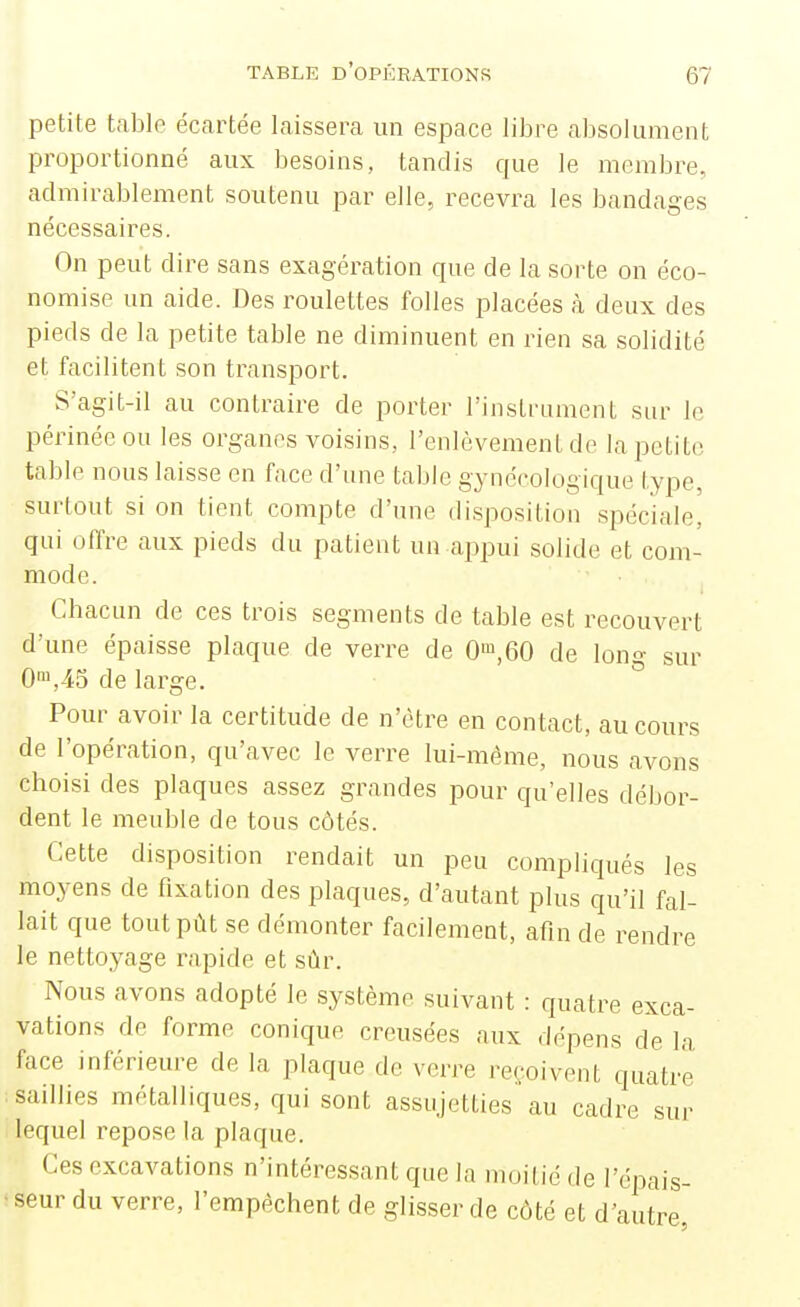 petite table écartée laissera un espace libre absolument proportionné aux besoins, tandis que le membre, admirablement soutenu par elle, recevra les bandages nécessaires. On peut dire sans exagération que de la sorte on éco- nomise un aide. Des roulettes folles placées à deux des pieds de la petite table ne diminuent en rien sa solidité et facilitent son transport. S'agit-il au contraire de porter l'instrument sur le périnée ou les organes voisins, l'enlèvement de la petite table nous laisse en face d'une table gynécologique type, surtout si on tient compte d'une disposition spéciale, qui offre aux pieds du patient un appui solide et com- mode. Chacun de ces trois segments de table est recouvert d'une épaisse plaque de verre de 0',60 de Ion»- sur 0™,45 de large. Pour avoir la certitude de n'être en contact, au cours de l'opération, qu'avec le verre lui-même, nous avons choisi des plaques assez grandes pour qu'elles débor- dent le meuble de tous côtés. Cette disposition rendait un peu compliqués les moyens de fixation des plaques, d'autant plus qu'il fal- lait que toutpùt se démonter facilement, afin de rendre le nettoyage rapide et sûr. Nous avons adopté le système suivant : quatre exca- vations de forme conique creusées aux dépens de la face inférieure de la plaque de verre reçoivent quatre saillies métalliques, qui sont assujetties au cadre sur lequel repose la plaque. Ces excavations n'intéressant que la moitié de l'épais- ' seur du verre, l'empêchent de glisser de côté et d'autre