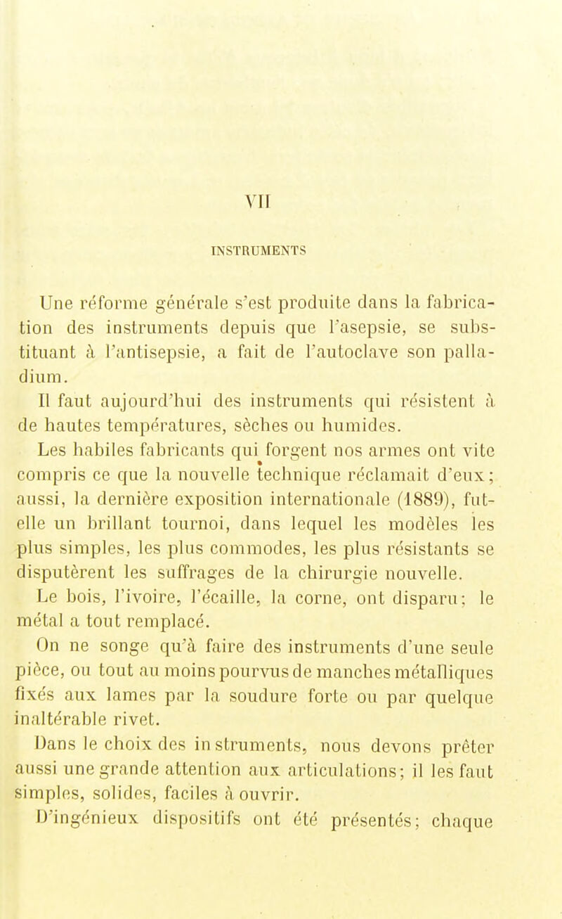 vu INSTRUMENTS Une réforme générale s'est produite dans la fabrica- tion des instruments depuis que l'asepsie, se subs- tituant à l'antisepsie, a fait de l'autoclave son palla- dium. Il faut aujourd'hui des instruments qui résistent à de hautes températures, sèches ou humides. Les habiles fabricants qui forgent nos armes ont vite compris ce que la nouvelle technique réclamait d'eux; aussi, la dernière exposition internationale (1889), fut- elle un brillant tournoi, dans lequel les modèles les plus simples, les plus commodes, les plus résistants se disputèrent les suffrages de la chirurgie nouvelle. Le bois, l'ivoire, l'écaillé, la corne, ont disparu: le métal a tout remplacé. On ne songe qu'à faire des instruments d'une seule pièce, ou tout au moins pourvus de manches métalliques fixés aux lames par la soudure forte ou par quelque inaltérable rivet. Dans le choix des instruments, nous devons prêter aussi une grande attention aux articulations; il les faut simples, solides, faciles à ouvrir. D'ingénieux dispositifs ont été présentés; chaque