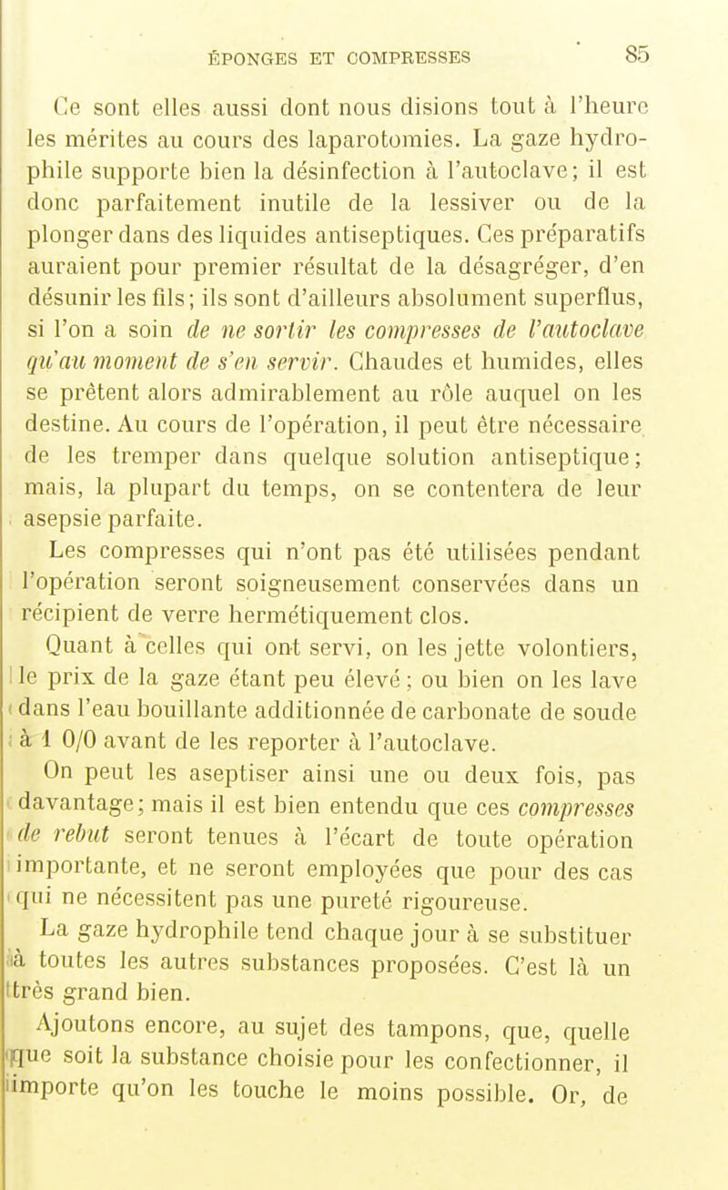 Ce sont elles aussi dont nous disions tout à l'heure les mérites au cours des laparotomies. La gaze hydro- phile supporte bien la désinfection à l'autoclave; il est donc parfaitement inutile de la lessiver ou de la plonger dans des liquides antiseptiques. Ces préparatifs auraient pour premier résultat de la désagréger, d'en désunir les fils ; ils sont d'ailleurs absolument superflus, si l'on a soin de ne sortir les compresses de l'autoclave qu'au moment de s'en servir. Chaudes et humides, elles se prêtent alors admirablement au rôle auquel on les destine. Au cours de l'opération, il peut être nécessaire de les tremper dans quelque solution antiseptique; mais, la plupart du temps, on se contentera de leur asepsie parfaite. Les compresses qui n'ont pas été utilisées pendant l'opération seront soigneusement conservées dans un récipient de verre hermétiquement clos. Quant à celles qui ont servi, on les jette volontiers, 1 le prix de la gaze étant peu élevé ; ou bien on les lave I dans l'eau bouillante additionnée de carbonate de soude i à 1 0/0 avant de les reporter cà l'autoclave. On peut les aseptiser ainsi une ou deux fois, pas ( davantage ; mais il est bien entendu que ces compresses • de rebut seront tenues à l'écart de toute opération importante, et ne seront employées que pour des cas ' qui ne nécessitent pas une pureté rigoureuse. La gaze hydrophile tend chaque jour à se substituer là toutes les autres substances proposées. C'est là un ttrès grand bien. Ajoutons encore, au sujet des tampons, que, quelle qque soit la substance choisie pour les confectionner, il iimporte qu'on les touche le moins possible. Or, de