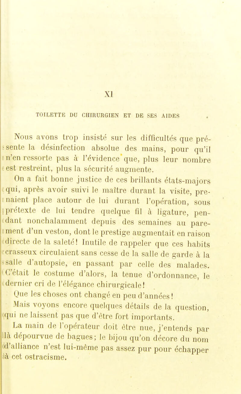 XI TOILETTE DU CHIRURGIEN ET DE SES AIDES Nous avons trop insisté sur les difficultés que pre- ssente la désinfection absolue des mains, pour qu'il r n'en ressorte pas à l'évidence'que, plus leur nombre test restreint, plus la sécurité augmente. On a fait bonne justice de ces brillants états-majors ■ qui, après avoir suivi le maître durant la visite, pre- naient place autour de lui durant l'opération, sous iprétexte de lui tendre quelque fil à ligature, pen- • dant noncbalamment depuis des semaines au pare- iment d'un veston, dont le prestige augmentait en raison ■directe de la saleté! Inutile de rappeler que ces habits '■crasseux circulaient sans cesse de la salle de garde à la ^salle d'autopsie, en passant par celle des malades. ' C'était le costume d'alors, la tenue d'ordonnance, le dernier cri de l'élégance chirurgicale! Oue les choses ont changé en peu d'années ! Mais voyons encore quelques détails de la question, i;qui ne laissent pas que d'être fort importants. La main de l'opérateur doit être nue, j'entends par llà dépourvue de bagues; le bijou qu'on décore du nom lid'alliance n'est lui-même pas assez pur pour échapper àà cet ostracisme.