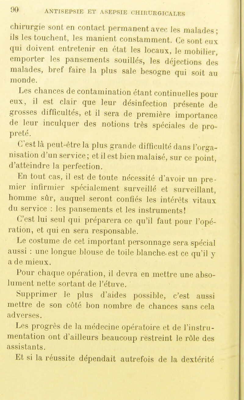 chirurgie sont en contact permanent avec les malades; ils les touchent, les manient constamment. Ce sont eux qui doivent entretenir en état les locaux, le mobilier, emporter les pansements souillés, les déjections des malades, bref faire la plus sale besogne qui soit au monde. Les chances de contamination étant continuelles pour eux, il est clair que leur désinfection présente de grosses difficultés, et il sera de première importance de leur inculquer des notions très spéciales de pro- preté. C'est là peut-être la plus grande difficulté dans l'orga- nisation d'un service; et il est bien malaisé, sur ce point, d'atteindre la perfection. En tout cas, il est de toute nécessité d'avoir un pre- mier infirmier spécialement surveillé et surveillant, homme sûr, auquel seront confiés les intérêts vitaux du service : les pansements et les instruments! C'est lui seul qui préparera ce qu'il faut pour l'opé- ration, et qui en sera responsable. Le costume de cet important personnage sera spécial aussi : une longue blouse de toile blanche- est ce qu'il y a de mieux. Pour chaque opération, il devra en mettre une abso- lument nette sortant de l'étuve. Supprimer le plus d'aides possible, c'est aussi mettre de son côté bon nombre de chances sans cela adverses. Les progrès de la médecine opératoire et de l'instru- mentation ont d'ailleurs beaucoup restreint le rôle des assistants. Et si la réussite dépendait autrefois de la dextérité