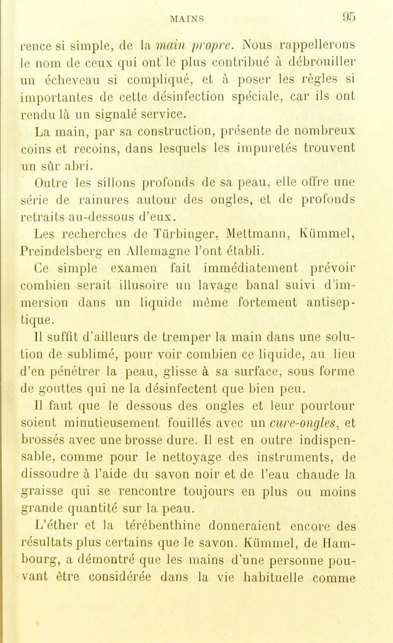 rence si simple, de la main propre. Nous rappellerons le nom de ceux qui ont le plus contribué à débrouiller un écheveau si compliqué, et à poser les règles si importantes de cette désinfection spéciale, car ils ont rendu là un signalé service. La main, par sa construction, présente de nombreux coins et recoins, dans lesquels les impuretés trouvent un sûr abri. Outre les sillons profonds de sa peau, elle offre une série de rainures autour des ongles, et de profonds retraits au-dessous d'eux. Les recherches de Tiirbinger, Mettmann, Kûramel, Preindelsberg en Allemagne l'ont établi. Ce simple examen fait immédiatement prévoir combien serait illusoire un lavage banal suivi d'im- mersion dans un liquide même fortement antisep- tique. 11 suffit d'ailleurs de tremper la main dans une solu- tion de sublimé, pour voir combien ce liquide, au lieu d'en pénétrer la peau, glisse à sa surface, sous forme de gouttes qui ne la désinfectent que bien peu. Il faut que le dessous des ongles et leur pourtour soient minutieusement fouillés avec un cure-ongles, et brossés avec une brosse dure. Il est en outre indispen- sable, comme pour le nettoyage des instruments, de dissoudre à l'aide du savon noir et de l'eau chaude la graisse qui se rencontre toujours en plus ou moins grande quantité sur la peau. L'éther et la térébenthine donneraient encore des résultats plus certains que le savon. Kiimmel, de Ham- bourg, a démontré que les mains d'une personne pou- vant être considérée dans la vie habituelle comme