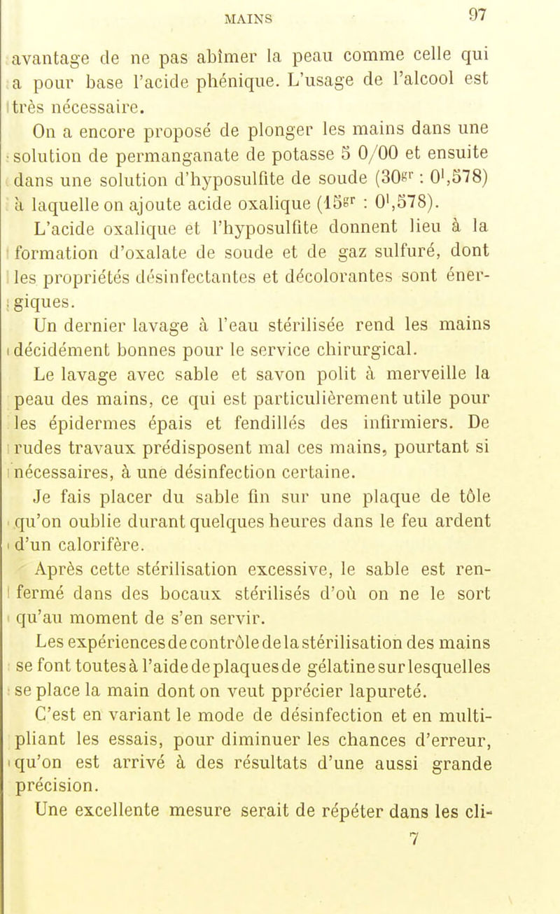 avantage de ne pas abîmer la peau comme celle qui a pour base l'acide phénique. L'usage de l'alcool est itrès nécessaire. On a encore proposé de plonger les mains dans une : solution de permanganate de potasse 5 0/00 et ensuite i dans une solution d'hyposulfite de soude (30«>' : 0',578) à laquelle on ajoute acide oxalique (ISg^ : 0',578). L'acide oxalique et l'hyposulfite donnent lieu à la I formation d'oxalate de soude et de gaz sulfuré, dont I les propriétés désinfectantes et décolorantes sont éner- : giques. Un dernier lavage à l'eau stérilisée rend les mains (décidément bonnes pour le service chirurgical. Le lavage avec sable et savon polit à merveille la peau des mains, ce qui est particulièrement utile pour les épidémies épais et fendillés des infirmiers. De rudes travaux prédisposent mal ces mains, pourtant si • nécessaires, à une désinfection certaine. Je fais placer du sable fin sur une plaque de tôle qu'on oublie durant quelques heures dans le feu ardent i d'un calorifère. Après cette stérilisation excessive, le sable est ren- I fermé dans des bocaux stérilisés d'où on ne le sort qu'au moment de s'en servir. Les expériences de contrôle de la stérilisation des mains se font toutes à l'aide de plaques de gélatine sur lesquelles : se place la main dont on veut pprécier lapureté. C'est en variant le mode de désinfection et en multi- pliant les essais, pour diminuer les chances d'erreur, I qu'on est arrivé à des résultats d'une aussi grande précision. Une excellente mesure serait de répéter dans les cli- 7