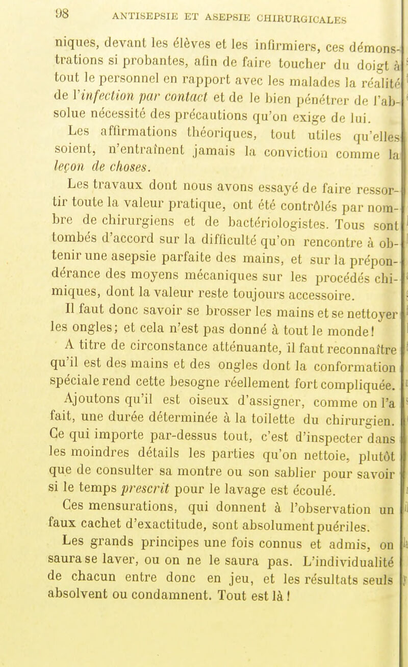 niques, devant les élèves et les infirmiers, ces démons- trations si probantes, afin de faire toucher du doigt à tout le personnel en rapport avec les malades la réalitf' de Vinfection par contact et de le bien pénétrer de l'ab- solue nécessité des précautions qu'on exige de lui. Les affirmations théoriques, tout utiles qu'elles soient, n'entraînent jamais la conviction comme la leçon de choses. Les travaux dont nous avons essayé de faire ressor- tir toute la valeur pratique, ont été contrôlés par nom- bre de chirurgiens et de bactériologistes. Tous sont tombés d'accord sur la difficulté qu'on rencontre à ob- tenir une asepsie parfaite des mains, et sur la prépon- dérance des moyens mécaniques sur les procédés chi- miques, dont la valeur reste toujours accessoire. Il faut donc savoir se brosser les mains et se nettoyer les ongles; et cela n'est pas donné à tout le monde! A titre de circonstance atténuante, il faut reconnaître qu'il est des mains et des ongles dont la conformation spéciale rend cette besogne réellement fort compliquée. Ajoutons qu'il est oiseux d'assigner, comme on l'a fait, une durée déterminée à la toilette du chirurgien. Ce qui importe par-dessus tout, c'est d'inspecter dans les moindres détails les parties qu'on nettoie, plutôt que de consulter sa montre ou son sablier pour savoir si le temps prescrit pour le lavage est écoulé. Ces mensurations, qui donnent à l'observation un faux cachet d'exactitude, sont absolument puériles. Les grands principes une fois connus et admis, on saura se laver, ou on ne le saura pas. L'individualité de chacun entre donc en jeu, et les résultats seuls absolvent ou condamnent. Tout est là f