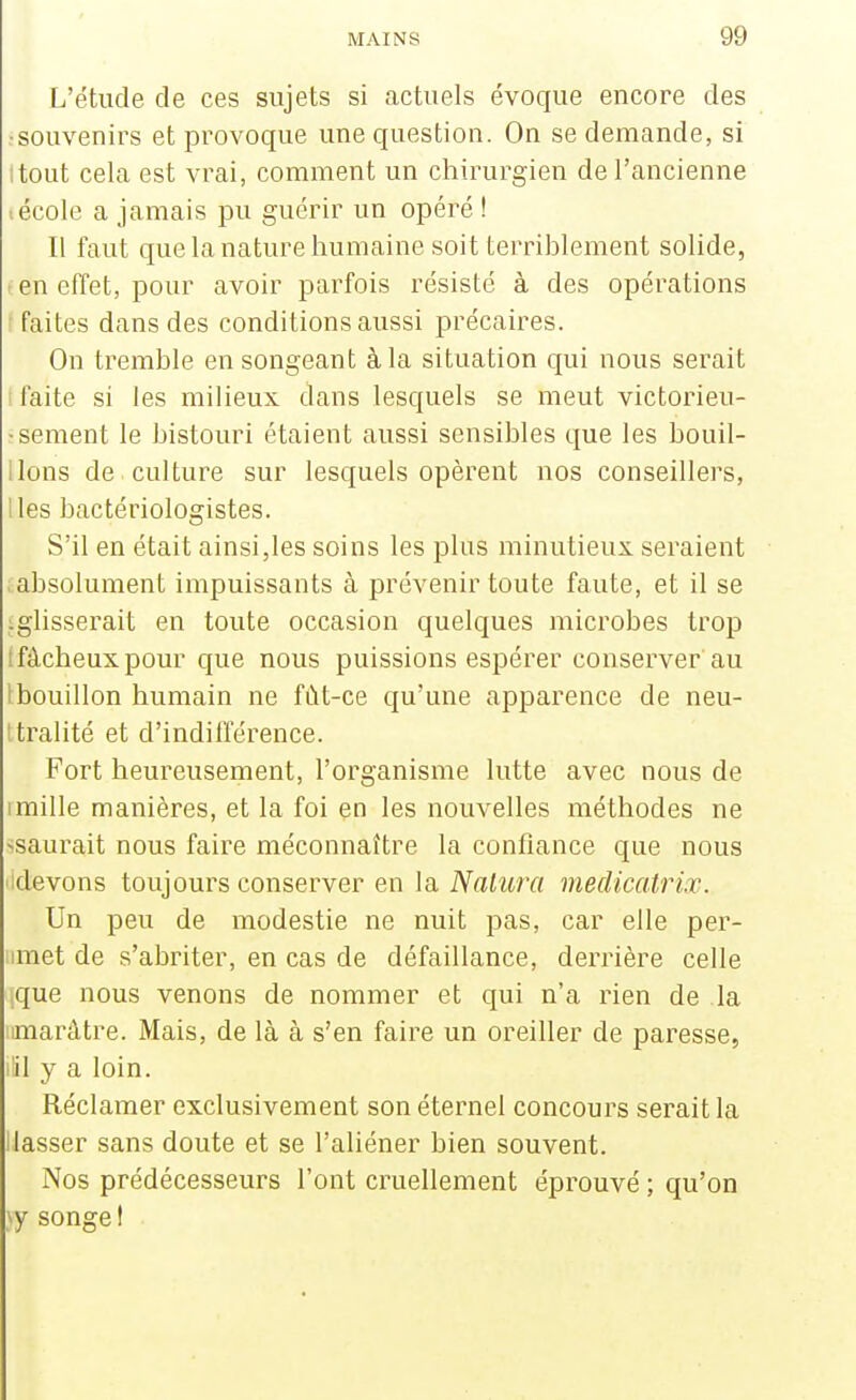 L'étude de ces sujets si actuels évoque encore des •souvenirs et provoque une question. On se demande, si itout cela est vrai, comment un chirurgien de l'ancienne .école a jamais pu guérir un opéré ! Il faut que la nature humaine soit terriblement solide, I en effet, pour avoir parfois résisté à des opérations [faites dans des conditions aussi précaires. On tremble en songeant à la situation qui nous serait I faite si les milieux dans lesquels se meut victorieu- ïsèment le bistouri étaient aussi sensibles que les bouil- lions de culture sur lesquels opèrent nos conseillers, lies bactériologistes. S'il en était ainsi,les soins les plus minutieux seraient absolument impuissants à prévenir toute faute, et il se iglisserait en toute occasion quelques microbes trop t fâcheux pour que nous puissions espérer conserver'au i bouillon humain ne fût-ce qu'une apparence de neu- tralité et d'indifférence. Fort heureusement, l'organisme lutte avec nous de Imille manières, et la foi en les nouvelles méthodes ne ^saurait nous faire méconnaître la confiance que nous ■idevons toujours conserver en la iVaiîtrrt medicatrix. Un peu de modestie ne nuit pas, car elle per- imet de s'abriter, en cas de défaillance, derrière celle que nous venons de nommer et qui n'a rien de la iimarâtre. Mais, de là à s'en faire un oreiller de paresse, iSI y a loin. Réclamer exclusivement son éternel concours serait la Uasser sans doute et se l'aliéner bien souvent. Nos prédécesseurs l'ont cruellement éprouvé ; qu'on \y songe !