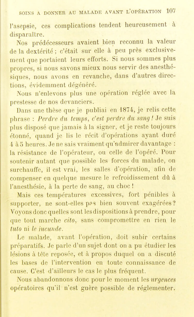 l'asepsie, ces complications tendent heureusement cà disparaître. Nos prédécesseurs avaient bien reconnu la valeur de la dextérité ; c'était sur elle à peu près exclusive- ment que portaient leurs efforts. Si nous sommes plus propres, si nous savons mieux nous servir des anesthé- siques, nous avons en revanche, dans d'autres direc- tions, évidemment dégénéré. Nous n'enlevons plus une opération réglée avec la prestesse de nos devanciers. Dans une thèse que je publiai en 1874, je relis cette phrase : Perdre du temps, c'est perdre du sang ! Je suis plus disposé que jamais à la signer, et je reste toujours étonné, quand je lis le récit d'opérations ayant duré 4 à5 heures. Je ne sais vraiment qu'admirer davantage : la résistance de l'operateur, ou celle de l'opéré. Pour soutenir autant que possible les forces du malade, on surchauffe, il est vrai, les salles d'opération, afin de compenser en quelque mesure le refroidissement dû à l'anesthésie, à la perte de sang, au choc ! Mais ces températures excessives, fort pénibles à supporter, ne sont-elles pps bien souvent exagérées? Voyons donc quelles sont les dispositions à prendre, pour que tout marche cito, sans compromettre en rien le tuto ni le iucunde. Le malade, avant l'opération, doit subir certains préparatifs. Je parle d'un sujet dont on a pu étudier les lésions à tète reposée, et à propos duquel on a discuté les bases de l'intervention en toute connaissance de cause. C'est d'ailleurs le cas le plus fréquent. Nous abandonnons donc pour le moment les urgences opératoires qu'il n'est guère possible de réglementer.