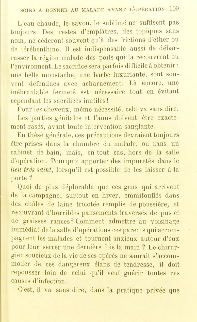 L'eau chaude, le savon, le sublimé ne suffisent pas toujours. Des restes d'emplâtres, des topiques sans nom, ne céderont souvent qu'à des frictions d'éther ou de térébenthine. Il est indispensable aussi de débar- rasser la région malade des poils qui la recouvrent ou l'environnent. Le sacrifice sera parfois difficile à obtenir : une belle moustache, une barbe luxuriante, sont sou- vent défendues avec acharnement. Là encore, une inébranlable fermeté est nécessaire tout en évitant cependant les sacrifices inutiles ! Pour les cheveux, même nécessité, cela va sans dire. Les parties génitales et l'anus doivent être exacte- ment rasés, avant toute intervention sanglante. En thèse générale, ces précautions devraient toujours être prises dans la chambre du malade, ou dans un cabinet de bain, mais, en tout cas, hors de la salle d'opération. Pourquoi apporter des impuretés dans le lieu très saint, lorsqu'il est possible de les laisser à la porte ? Quoi de plus déplorable que ces gens qui arrivent de la campagne, surtout en hiver, emmitouflés dans des châles de laine tricotée remplis de poussière, et recouvrant d'horribles pansements traversés de pus et de graisses rances? Comment admettre au voisinage immédiat de la salle d'opérations ces parents qui accom- pagnent les malades et tournent anxieux autour d'eux pour leur serrer une dernière fois la main ? Le chirur- gien soucieux de la vie de ses opérés ne saurait s'accom- moder de ces dangereux élans de tendresse, il doit repousser loin de celui qu'il veut guérir toutes ces causes d'infection. C'est, il va sans dire, dans la pratique privée que