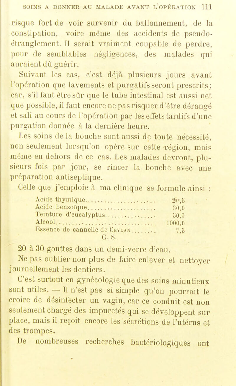 risque fort de voir survenir du ballonnement, de la constipation, voire même des accidents de pseudo- étranglement. Il serait vraiment coupaljle de perdre, pour de semblables négligences, des malades qui auraient dù guérir. Suivant les cas, c'est déjà plusieurs jours avant l'opération que lavements et purgatifs seront prescrits; car, s'il faut être sûr que le tube intestinal est aussi net que possible, il faut encore ne pas risquer d'être dérangé et sali au cours de l'opération par les effets tardifs d'une purgation donnée à la dernière beure. Les soins de la boucbe sont aussi de toute nécessité, non seulement lorsqu'on opère sur cette région, mais même en dehors de ce cas. Les malades devront, plu- sieurs fois par jour, se rincer la boucbe avec une préparation antiseptique. Celle que j'emploie h ma clinique se formule ainsi : Acide thymique. 2s'',3 Acide benzoïque 30,0 Teinture d'eucalyptus 50,0 Alcool 1000,0 Essence de cannelle de Ceyla.n 7,o es. 20 à 30 gouttes dans un demi-verre d'eau. Ne pas oublier non plus de faire enlever et nettoyer journellement les dentiers. C'est surtout en gynécologie que des soins minutieux sont utiles. — Il n'est pas si simple qu'on pourrait le croire de désinfecter un vagin, car ce conduit est non seulement chargé des impuretés qui se développent sur place, mais il reçoit encore les sécrétions de l'utérus et des trompes. De nombreuses recherches bactériologiques ont