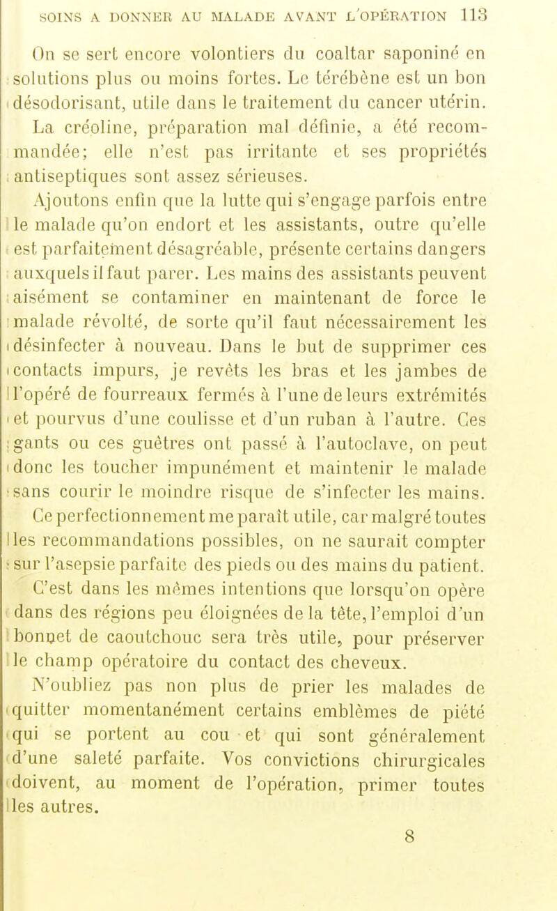 On se sert encore volontiers du coaltar saponiné en solutions plus ou moins fortes. Le térébène est un bon I désodorisant, utile dans le traitement du cancer utérin. La créoline, préparation mal définie, a été recom- mandée; elle n'est pas irritante et ses propriétés ; antiseptiques sont assez sérieuses. Ajoutons enfin que la lutte qui s'engage parfois entre I le malade qu'on endort et les assistants, outre qu'elle t est parfaitement désagréable, présente certains dangers auxquels il faut parer. Les mains des assistants peuvent aisément se contaminer en maintenant de force le ■malade révolté, de sorte qu'il faut nécessairement les I désinfecter à nouveau. Dans le but de supprimer ces (Contacts impurs, je revêts les bras et les jambes de n'opéré de fourreaux fermés à l'une de leurs extrémités I et pourvus d'une coulisse et d'un ruban à l'autre. Ces •gants ou ces guêtres ont passé à l'autoclave, on peut (donc les toucher impunément et maintenir le malade •sans courir le moindre risque de s'infecter les mains. Ce perfectionnement me paraît utile, car malgré toutes Iles recommandations possibles, on ne saurait compter ; sur l'asepsie parfaite des pieds ou des mains du patient. C'est dans les mêmes intentions que lorsqu'on opère dans des régions peu éloignées de la tête, l'emploi d'un i bonijet de caoutchouc sera très utile, pour préserver lie champ opératoire du contact des cheveux. N'oubliez pas non plus de prier les malades de quitter momentanément certains emblèmes de piété • qui se portent au cou et qui sont généralement d'une saleté parfaite. Vos convictions chirurgicales 'doivent, au moment de l'opération, primer toutes lies autres. 8