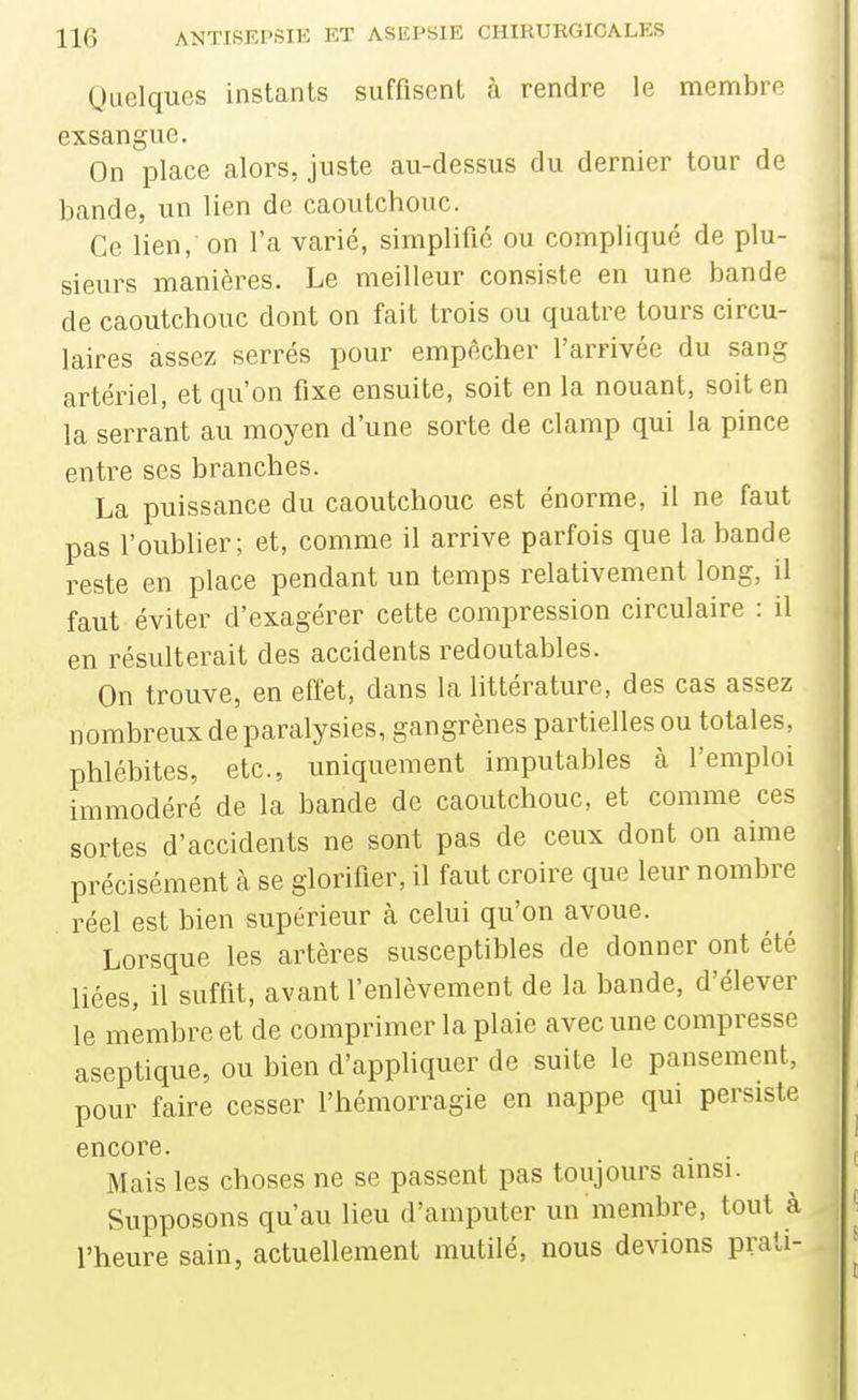 Quelques instants suffisent à rendre le membre exsangue. On place alors, juste au-dessus du dernier tour de bande, un lien de caoutchouc. Ce lien, on l'a varié, simplifié ou compliqué de plu- sieurs manières. Le meilleur consiste en une bande de caoutchouc dont on fait trois ou quatre tours circu- laires assez serrés pour empêcher l'arrivée du sang artériel, et qu'on fixe ensuite, soit en la nouant, soit en la serrant au moyen d'une sorte de clamp qui la pince entre ses branches. La puissance du caoutchouc est énorme, il ne faut pas l'oublier; et, comme il arrive parfois que la bande reste en place pendant un temps relativement long, il faut éviter d'exagérer cette compression circulaire : il en résulterait des accidents redoutables. On trouve, en effet, dans la littérature, des cas assez nombreux de paralysies, gangrènes partielles ou totales, phlébites, etc., uniquement imputables à l'emploi immodéré de la bande de caoutchouc, et comme ces sortes d'accidents ne sont pas de ceux dont on aime précisément à se glorifier, il faut croire que leur nombre réel est bien supérieur à celui qu'on avoue. Lorsque les artères susceptibles de donner ont été liées, il suffit, avant l'enlèvement de la bande, d'élever le membre et de comprimer la plaie avec une compresse aseptique, ou bien d'appliquer de suite le pansement, pour faire cesser l'hémorragie en nappe qui persiste encore. Mais les choses ne se passent pas toujours ainsi. Supposons qu'au lieu d'amputer un membre, tout à l'heure sain, actuellement mutilé, nous devions prati-