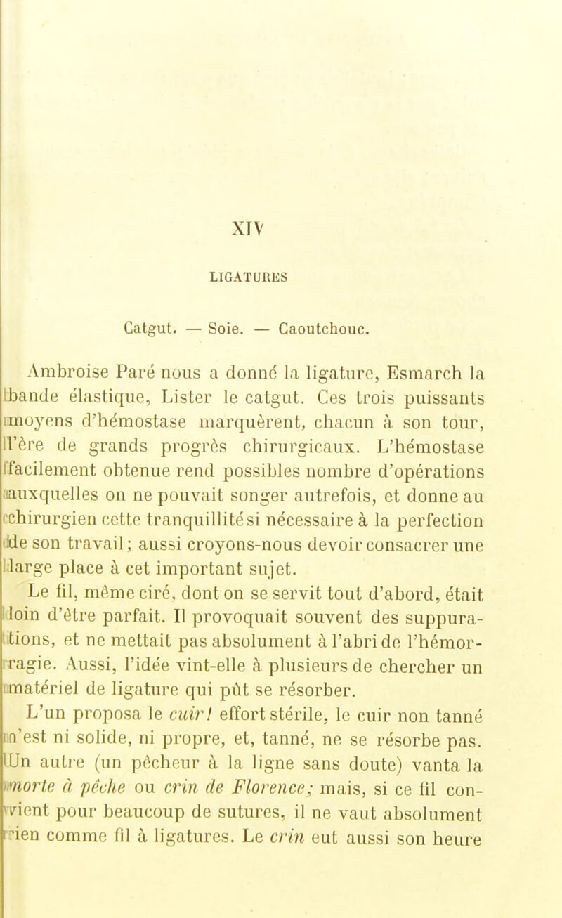 LIGATURES Catgut. — Soie. — Caoutchouc. Ambroise Paré nous a donné la ligature, Esmarch la Ibande élastique, Lister le catgut. Ces trois puissants imoyens d'hémostase marquèrent, chacun à son tour, ll'ère de grands progrès chirurgicaux. L'hémostase tfacilement obtenue rend possibles nombre d'opérations iiauxquelles on ne pouvait songer autrefois, et donne au ^chirurgien cette tranquillité si nécessaire à la perfection iJde son travail; aussi croyons-nous devoir consacrer une IJarge place à cet important sujet. Le fil, même ciré, dont on se servit tout d'abord, était i loin d'être parfait. Il provoquait souvent des suppura- tions, et ne mettait pas absolument à l'abri de l'hémor- rragie. Aussi, l'idée vint-elle à plusieurs de chercher un imatériel de ligature qui pût se résorber. L'un proposa le cuir! effort stérile, le cuir non tanné nn'est ni solide, ni propre, et, tanné, ne se résorbe pas. lUn autre (un pécheur à la ligne sans doute) vanta la morte à pêche ou crin de Florence; mais, si ce fil con- meni pour beaucoup de sutures, il ne vaut absolument irien comme fil à ligatures. Le crin eut aussi son heure