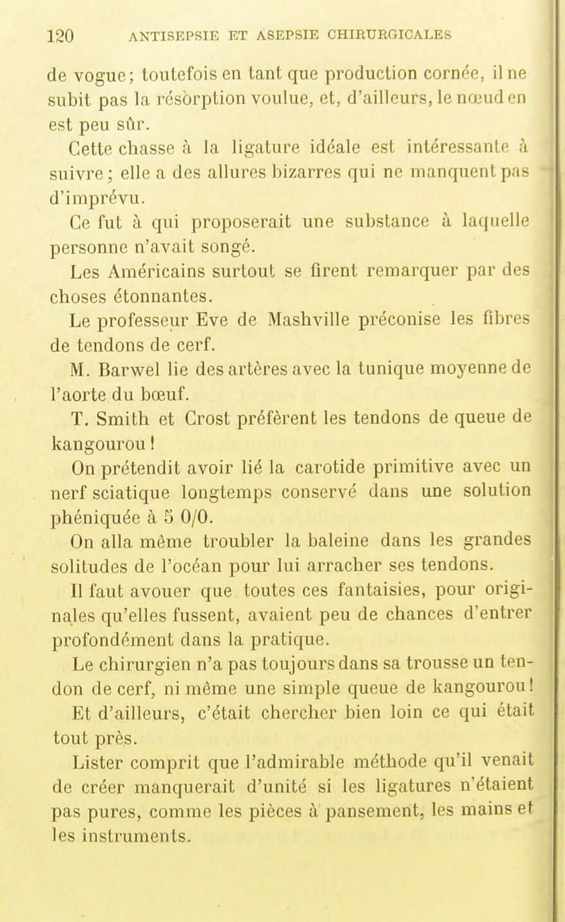 de vogue; toutefois en tant que production cornée, il ne subit pas la résorption voulue, et, d'ailleurs, le nœud en est peu sûr. Cette chasse à la ligature idéale est intéressante à suivre; elle a des allures bizarres qui ne manquent pas d'imprévu. Ce fut à qui proposerait une substance à laquelle personne n'avait songé. Les Américains surtout se firent remarquer par des choses étonnantes. Le professeur Eve de Mashville préconise les fibres de tendons de cerf. M. Barwel lie des artères avec la tunique moyenne de l'aorte du bœuf. T. Smith et Crost préfèrent les tendons de queue de kangourou I On prétendit avoir lié la carotide primitive avec un nerf sciatique longtemps conservé dans une solution phéniquée à 5 0/0. On alla même troubler la baleine dans les grandes solitudes de l'océan pour lui arracher ses tendons. Il faut avouer que toutes ces fantaisies, pour origi- nales qu'elles fussent, avaient peu de chances d'entrer profondément dans la pratique. Le chirurgien n'a pas toujours dans sa trousse un ten- don de cerf, ni même une simple queue de kangourou! Et d'ailleurs, c'était chercher bien loin ce qui était tout près. Lister comprit que l'admirable méthode qu'il venait de créer manquerait d'unité si les ligatures n'étaient pas pures, comme les pièces a pansement, les mains et les instruments.