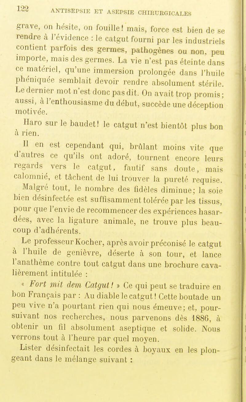 grave, on hésite, on fouille! mais, force est bien de se rendre à l'évidence : le catgut fourni par les industriels contient parfois des germes, pathogènes ou non. peu importe, mais des germes. La vie n'est pas éteinte dans ce matériel, qu'une immersion prolongée dans l'huile phéniquée semblait devoir rendre absolument stérile. Le dernier mot n'est donc pas dit. On avait trop promis ; aussi, à l'enthousiasme du début, succède une déception motivée. ^ Haro sur le baudet! le catgut n'est bientôt plus bon à rien. 11 en est cependant qui, brûlant moins vite que d'autres ce qu'ils ont adoré, tournent encore leurs regards vers le catgut, fautif sans doute, mais calomnié, et tâchent de lui trouver la pureté requise. Malgré tout, le nombre des fidèles diminue; la soie bien désinfectée est suffisamment tolérée par les tissus, pour que l'envie de recommencer des expériences hasar- dées, avec la ligature animale, ne trouve plus beau- coup d'adhérents. Le professeur Kocher, après avoir préconisé le catgut à l'huile de genièvre, déserte à son tour, et lance l'anathème contre tout catgut dans une brochure cava- lièrement intitulée : « Fort mit dem Catgut I » Ce qui peut se traduire en bon Français par : Au diable le catgut ! Cette boutade un peu vive n'a pourtant rien qui nous émeuve; et, pour- suivant nos recherches, nous parvenons dès 1886, à obtenir un fil absolument aseptique et solide. Nous verrons tout à l'heure par quel moyen. Lister désinfectait les cordes à boyaux en les plon- geant dans le mélange suivant :