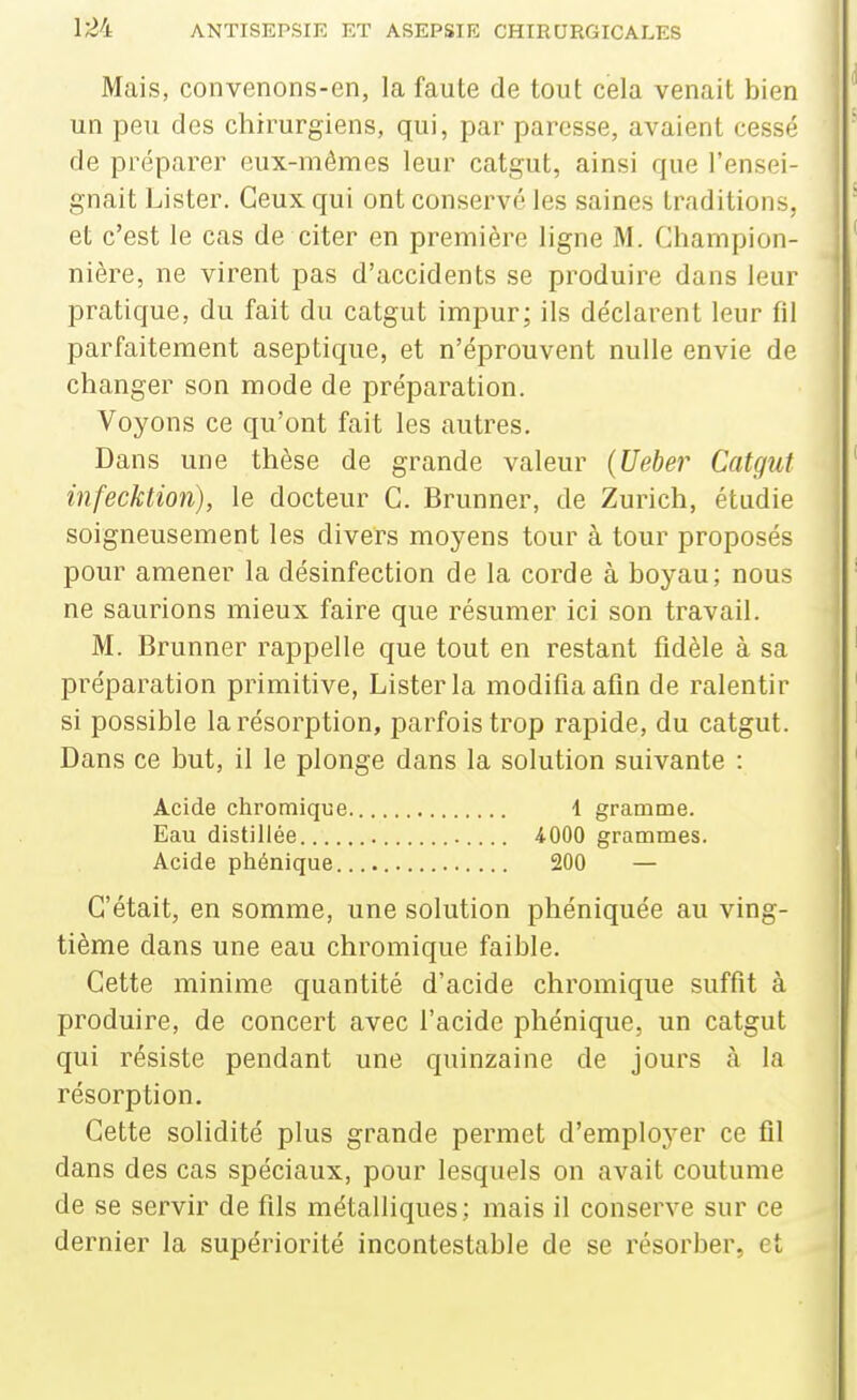 Mais, convenons-en, la faute de tout cela venait bien un peu des chirurgiens, qui, par paresse, avaient cessé de préparer eux-mêmes leur catgut, ainsi que l'ensei- gnait Lister. Ceux qui ont conservé les saines traditions, et c'est le cas de citer en première ligne M. Champion- nière, ne virent pas d'accidents se produire dans leur pratique, du fait du catgut impur; ils déclarent leur fil parfaitement aseptique, et n'éprouvent nulle envie de changer son mode de préparation. Voyons ce qu'ont fait les autres. Dans une thèse de grande valeur (Ueber Catgut infecktion), le docteur G. Brunner, de Zurich, étudie soigneusement les divers moyens tour à tour proposés pour amener la désinfection de la corde à boyau; nous ne saurions mieux faire que résumer ici son travail. M. Brunner rappelle que tout en restant fidèle à sa préparation primitive, Lister la modifia afin de ralentir si possible la résorption, parfois trop rapide, du catgut. Dans ce but, il le plonge dans la solution suivante : Acide chromique 1 gramme. Eau distillée iOOO grammes. Acide phénique 200 — C'était, en somme, une solution phéniquée au ving- tième dans une eau chromique faible. Cette minime quantité d'acide chromique suffit à produire, de concert avec l'acide phénique, un catgut qui résiste pendant une quinzaine de jours à la résorption. Cette solidité plus grande permet d'employer ce fil dans des cas spéciaux, pour lesquels on avait coutume de se servir de fils métalliques; mais il conserve sur ce dernier la supériorité incontestable de se résorber, et