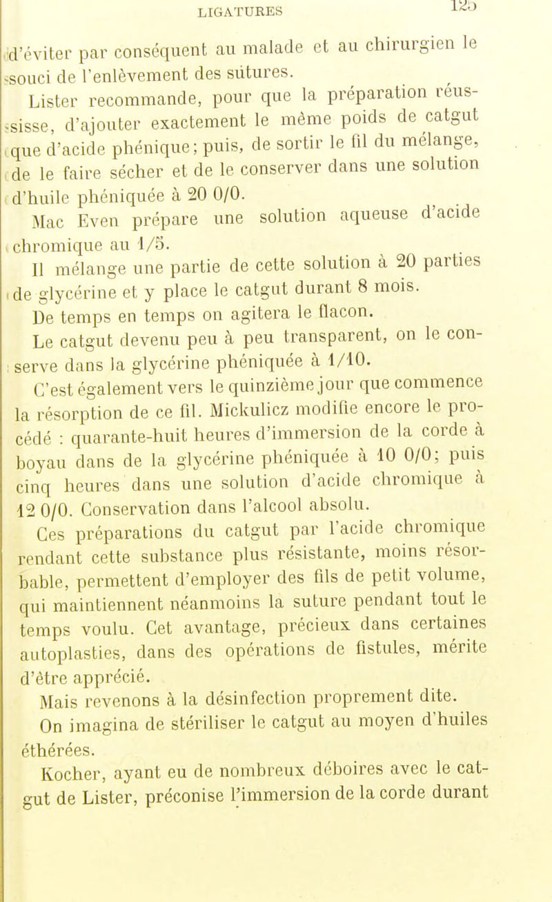 LIGATURES ■'•'^•^ d'éviter par conséquent au malade et au chirurgien le souci de l'enlèvement des sutures. Lister recommande, pour que la préparation réus- sisse d'ajouter exactement le même poids de catgut que d'acide phénique; puis, de sortir le fd du mélange, de le faire sécher et de le conserver dans une solution d'huile phéniquée cà 20 0/0. Mac Even prépare une solution aqueuse d'acide chromique au 1/5. Il mélange une partie de cette solution à 20 parties de glycérine et y place le catgut durant 8 mois. De temps en temps on agitera le flacon. Le catgut devenu peu à peu transparent, on le con- serve dans la glycérine phéniquée à 1/10. C'est également vers le quinzième jour que commence la résorption de ce fil. Mickulicz modifie encore le pro- cédé : quarante-huit heures d'immersion de la corde à boyau dans de la glycérine phéniquée à 10 0/0; puis cinq heures dans une solution d'acide chromique cà 12 0/0. Conservation dans l'alcool absolu. Ces préparations du catgut par l'acide chromique rendant cette substance plus résistante, moins résor- bable, permettent d'employer des fds de petit volume, qui maintiennent néanmoins la suture pendant tout le temps voulu. Cet avantage, précieux dans certaines autoplasties, dans des opérations de fistules, mérite d'être apprécié. Mais revenons à la désinfection proprement dite. On imagina de stériliser le catgut au moyen d'huiles éthérées. Kocher, ayant eu de nombreux déboires avec le cat- gut de Lister, préconise l'immersion de la corde durant