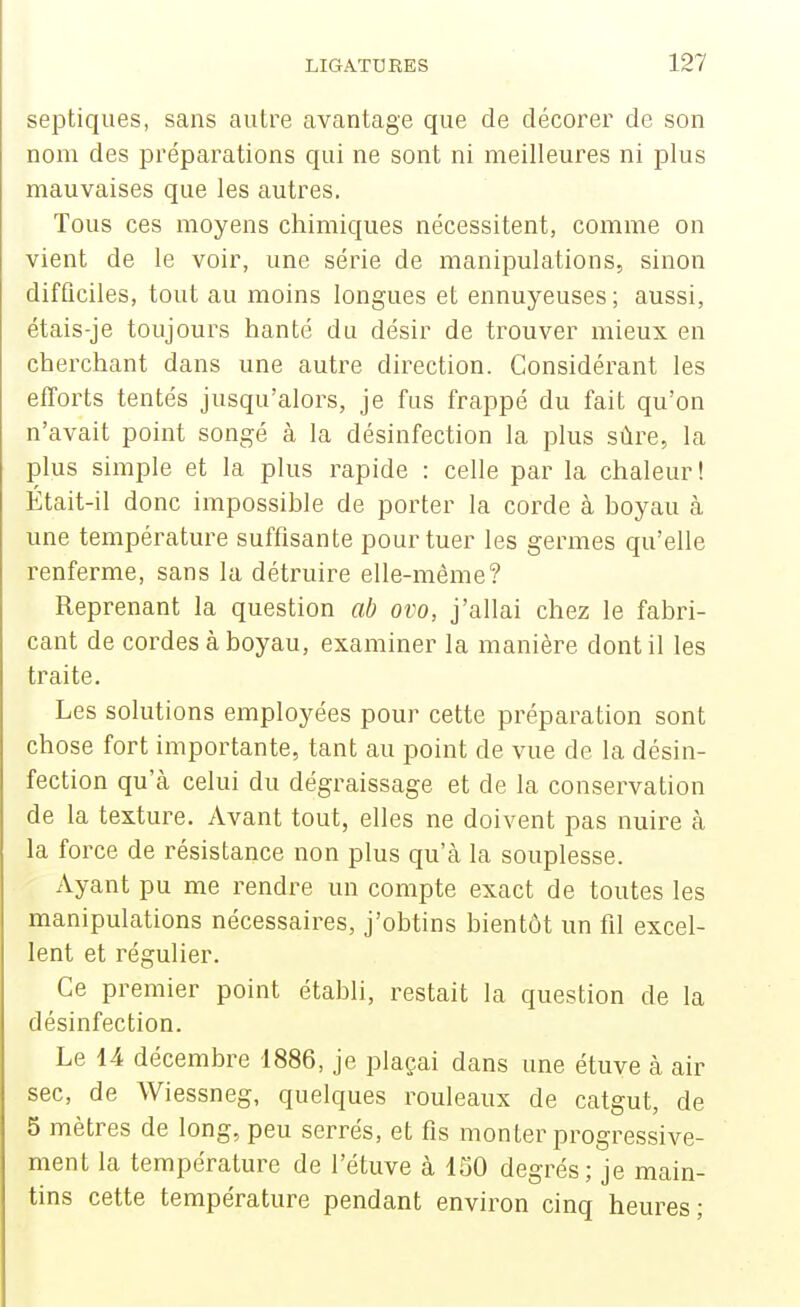 septiques, sans autre avantage que de décorer de son nom des préparations qui ne sont ni meilleures ni plus mauvaises que les autres. Tous ces moyens chimiques nécessitent, comme on vient de le voir, une série de manipulations, sinon difficiles, tout au moins longues et ennuyeuses; aussi, étais-je toujours hanté du désir de trouver mieux en cherchant dans une autre direction. Considérant les efforts tentés jusqu'alors, je fus frappé du fait qu'on n'avait point songé à la désinfection la plus sûre, la plus simple et la plus rapide : celle par la chaleur! Était-il donc impossible de porter la corde à boyau à une température suffisante pour tuer les germes qu'elle renferme, sans la détruire elle-même? Reprenant la question ab ovo, j'allai chez le fabri- cant de cordes à boyau, examiner la manière dont il les traite. Les solutions employées pour cette préparation sont chose fort importante, tant au point de vue de la désin- fection qu'à celui du dégraissage et de la conservation de la texture. Avant tout, elles ne doivent pas nuire à la force de résistance non plus qu'à la souplesse. Ayant pu me rendre un compte exact de toutes les manipulations nécessaires, j'obtins bientôt un fil excel- lent et régulier. Ce premier point établi, restait la question de la désinfection. Le 14 décembre 1886, je plaçai dans une étuve à air sec, de Wiessneg, quelques rouleaux de catgut, de 5 mètres de long, peu serrés, et fis monter progressive- ment la température de l'étuve à 150 degrés; je main- tins cette température pendant environ cinq heures;