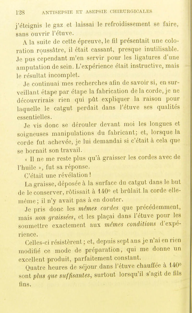 j'éteignis le gaz et laissai le refroidissement se faire, sans ouvrir l'étuve. A la suite de cette épreuve, le fil présentait une colo- ration roussâtre, il était cassant, presque inutilisable. Je pus cependant m'en servir pour les ligatures d'une amputation de sein. L'expérience était instructive, mais le résultat incomplet. Je continuai mes recherches afin de savoir si, en sur- veillant étape par étape la fabrication de la corde, je ne découvrirais rien qui pût expliquer la raison pour laquelle le catgut perdait dans l'étuve ses qualités essentielles. Je vis donc se dérouler devant moi les longues et soigneuses manipulations du fabricant; et, lorsque la corde fut achevée, je lui demandai si c'était à cela que se bornait son travail. « Il ne me reste plus qu'à graisser les cordes avec de l'huile », fut sa réponse. C'était une révélation ! La graisse, déposée à la surface du catgut dans le but de le conserver, rôtissait à 140° et brûlait la corde elle- même; il n'y avait pas à en douter. Je pris donc les mêmes cordes que précédemment, mais non graissées, et les plaç.ai dans l'étuve pour les soumettre exactement aux méjim conditions d'expé- rience. Celles-ci résistèrent ; et, depuis sept ans je n'ai en rien modifié ce mode de préparation, qui me donne un excellent produit, parfaitement constant. Quatre heures de séjour dans l'étuve chauffée à 140° sont plus que sîiffisantes, surtout lorsqu'il s'agit de fils fins.