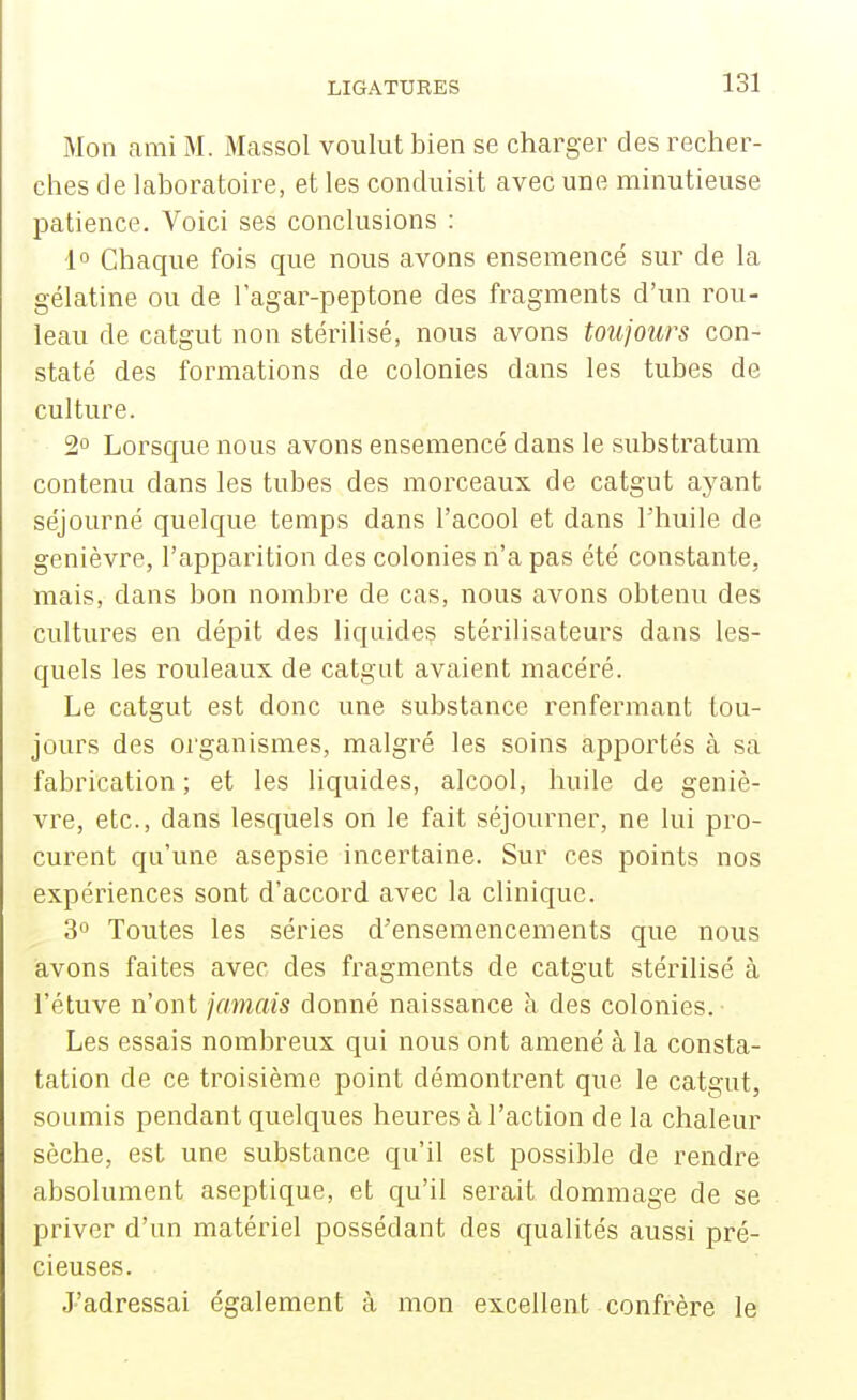 Mon ami M. Massol voulut bien se charger des recher- ches de laboratoire, et les conduisit avec une minutieuse patience. Voici ses conclusions : 1° Chaque fois que nous avons ensemencé sur de la gélatine ou de lagar-peptone des fragments d'un rou- leau de catgut non stérilisé, nous avons toujours con- staté des formations de colonies dans les tubes de culture. 2 Lorsque nous avons ensemencé dans le substratum contenu dans les tubes des morceaux de catgut ayant séjourné quelque temps dans l'acool et dans l'huile de genièvre, l'apparition des colonies n'a pas été constante, mais, dans bon nombre de cas, nous avons obtenu des cultures en dépit des liquides stérilisateurs dans les- quels les rouleaux de catgut avaient macéré. Le catgut est donc une substance renfermant tou- jours des organismes, malgré les soins apportés à sa fabrication ; et les liquides, alcool, huile de geniè- vre, etc., dans lesquels on le fait séjourner, ne lui pro- curent qu'une asepsie incertaine. Sur ces points nos expériences sont d'accord avec la clinique. 30 Toutes les séries d'ensemencements que nous avons faites avec des fragments de catgut stérilisé à l'étuve n'ont jamais donné naissance à des colonies. Les essais nombreux qui nous ont amené à la consta- tation de ce troisième point démontrent que le catgut, soumis pendant quelques heures à l'action de la chaleur sèche, est une substance qu'il est possible de rendre absolument aseptique, et qu'il serait dommage de se priver d'un matériel possédant des qualités aussi pré- cieuses. J'adressai également à mon excellent confrère le