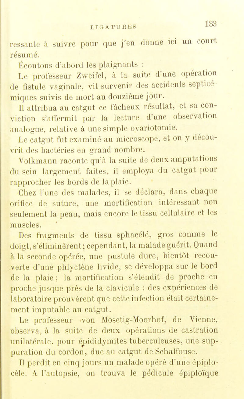 ressanle à suivre pour que j'en donne ici un court résumé. Écoutons d'abord les plaignants : Le professeur Zweifel, à la suite d'une opération de fistule vaginale, vit survenir des accidents septicé- miques suivis de mort au douzième jour. Il attribua au catgut ce fâcheux résultat, et sa con- viction s'affermit par la lecture d'une observation analogue, relative à une simple ovariotomie. Le catgut fut examiné au microscope, et on y décou- vrit des bactéries en grand nombre. Volkmann raconte qu'à la suite de deux amputations du sein largement faites, il employa du catgut pour rapprocher les bords de la plaie. Chez l'une des malades, il se déclara, dans chaque orifice de suture, une mortification intéressant non seulement la peau, mais encore le tissu cellulaire et les muscles. Des fragments de tissu sphacélé, gros comme le doigt, s'éliminèrent; cependant, la malade guérit. Quand à la seconde opérée, une pustule dure, bientôt recou- verte d'une phlyctène livide, se développa sur le bord de la plaie ; la mortification s'étendit de proche en proche jusque près de la clavicule : des expériences de laboratoire prouvèrent que cette infection était certaine- ment imputable au catgut. Le professeur von Mosetig-Moorhof, de Vienne, observa, à la suite de deux opérations de castration unilatérale, pour é^ididymites tuberculeuses, une sup- puration du cordon, duc au catgut de Schaffouse. Il perdit en cinq jours un malade opéré d'une épiplo- cèle. A. l'autopsie, on trouva le pédicule épiploïque