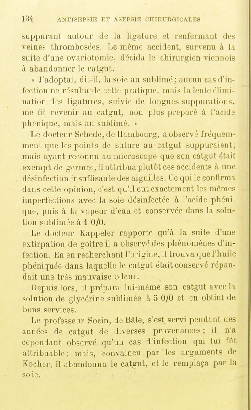 suppurant autour de la ligature et renfermant des veines thrombosées. Le môme accident, survenu à la suite d'une ovariotomie, décida le chirurgien viennois à abandonner le catgut. « J'adoptai, dit-il, la soie au sublimé; aucun cas d'in- fection ne résulta de cette pratique, mais la lente élimi- nation des ligatures, suivie de longues suppurations, me fit revenir au catgut, non plus préparé à l'acide phénique, mais au sublimé. » Le docteur Schede, de Hambourg, a observé fréquem- ment que les points de suture au catgut suppuraient; mais ayant reconnu au microscope que son catgut était exempt de germes, il attribua plutôt ces accidents à une désinfection insuffisante des aiguilles. Ce qui le confirma dans cette opinion, c'est qu'il eut exactement les mêmes imperfections avec la soie désinfectée à l'acide phéni- que, puis à la vapeur d'eau et conservée dans la solu- tion sublimée à 1 0/0. Le docteur Rappeler rapporte qu'à la suite d'une extirpation de goitre il a observé des phénomènes d'in- fection. En en recherchant l'origine, il trouva que l'huile phéniquée dans laquelle le catgut était conservé répan- dait une très mauvaise odeur. Depuis lors, il prépara lui-même son catgut avec la solution de glycérine sublimée à 5 0/0 et en obtint de bons services. Le professeur Socin, de Bâle, s'est servi pendant des années de catgut de diverses provenances ; il n'a cependant observé qu'un cas d'infection qui lui fût attribuable; mais, convaincu par les arguments de Kocher, il abandonna le catgut, et le remplaça par la soie.