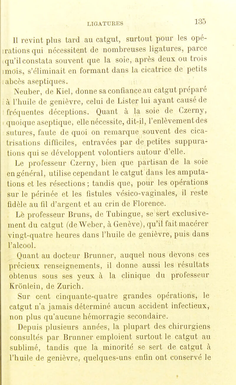 Il revint plus tard au catgut, surtout pour les opé- rations qui nécessitent de nombreuses ligatures, parce qu'il constata souvent que la soie, après deux ou trois mois, s'éliminait en formant dans la cicatrice de petits abcès aseptiques. Neuber, de Kiel, donne sa confiance au catgut préparé à l'huile de genièvre, celui de Lister lui ayant causé de fréquentes déceptions. Quant à la soie de Gzerny, quoique aseptique, elle nécessite, dit-il, l'enlèvement des sutures, faute de quoi on remarque souvent des cica- trisations difficiles, entravées par de petites suppura- tions qui se développent volontiers autour d'elle. Le professeur Gzerny, bien que partisan de la soie en général, utilise cependant le catgut dans les amputa- tions et les résections ; tandis que, pour les opérations sur le périnée et les fistules vésico-vaginales, il reste fidèle au fil d'argent et au crin de Florence. Le professeur Bruns, de Tubingue, se sert exclusive- ment du catgut (de Weber, à Genève), qu'il fait macérer vingt-quatre heures dans l'huile de genièvre, puis dans l'alcool. Quant au docteur Brunner, auquel nous devons ces précieux renseignements, il donne aussi les résultats obtenus sous ses yeux à la clinique du professeur Krônlein, de Zurich. Sur cent cinquante-quatre grandes opérations, le catgut n'a jamais déterminé aucun accident infectieux, non plus qu'aucune hémorragie secondaire. Depuis plusieurs années, la plupart des chirurgiens consultés par Brunner emploient surtout le catgut au sublimé, tandis que la minorité se sert de catgut à l'huile de genièvre, quelques-uns enfin ont conservé le