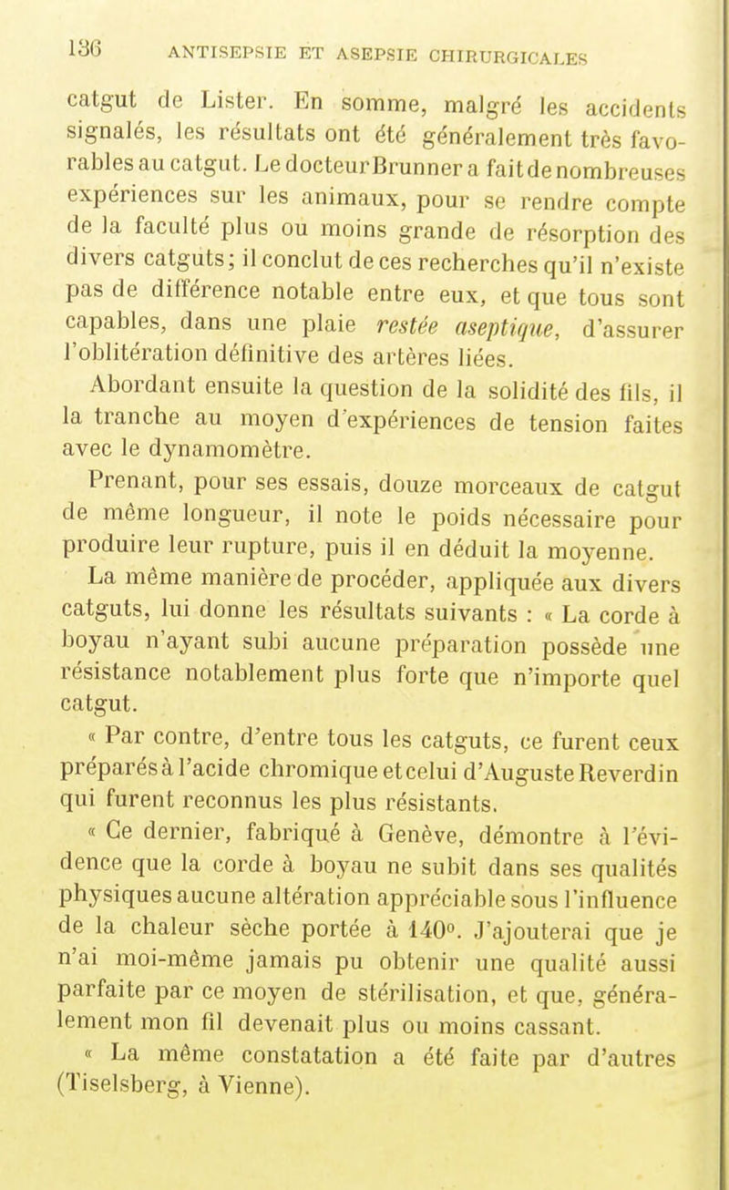 catgut de Lister. En somme, malgré les accidents signalés, les résultats ont été généralement très favo- rables au catgut. LedocteurBrunnera faitdenombreuses expériences sur les animaux, pour se rendre compte de la faculté plus ou moins grande de résorption des divers catguts; il conclut de ces recherches qu'il n'existe pas de différence notable entre eux, et que tous sont capables, dans une plaie restée aseptique, d'assurer l'oblitération définitive des artères liées. Abordant ensuite la question de la solidité des fils, il la tranche au moyen d'expériences de tension faites avec le dynamomètre. Prenant, pour ses essais, douze morceaux de catgut de même longueur, il note le poids nécessaire pour produire leur rupture, puis il en déduit la moyenne. La môme manière de procéder, appliquée aux divers catguts, lui donne les résultats suivants : « La corde à boyau n'ayant subi aucune préparation possède une résistance notablement plus forte que n'importe quel catgut. « Par contre, d'entre tous les catguts, ce furent ceux préparés à l'acide chromique etcelui d'Auguste Reverdin qui furent reconnus les plus résistants. « Ce dernier, fabriqué à Genève, démontre à l'évi- dence que la corde à boyau ne subit dans ses qualités physiques aucune altération appréciable sous l'influence de la chaleur sèche portée à 140. J'ajouterai que je n'ai moi-même jamais pu obtenir une qualité aussi parfaite par ce moyen de stérilisation, et que, généra- lement mon fil devenait plus ou moins cassant. « La même constatation a été faite par d'autres (Tiselsberg, à Vienne).