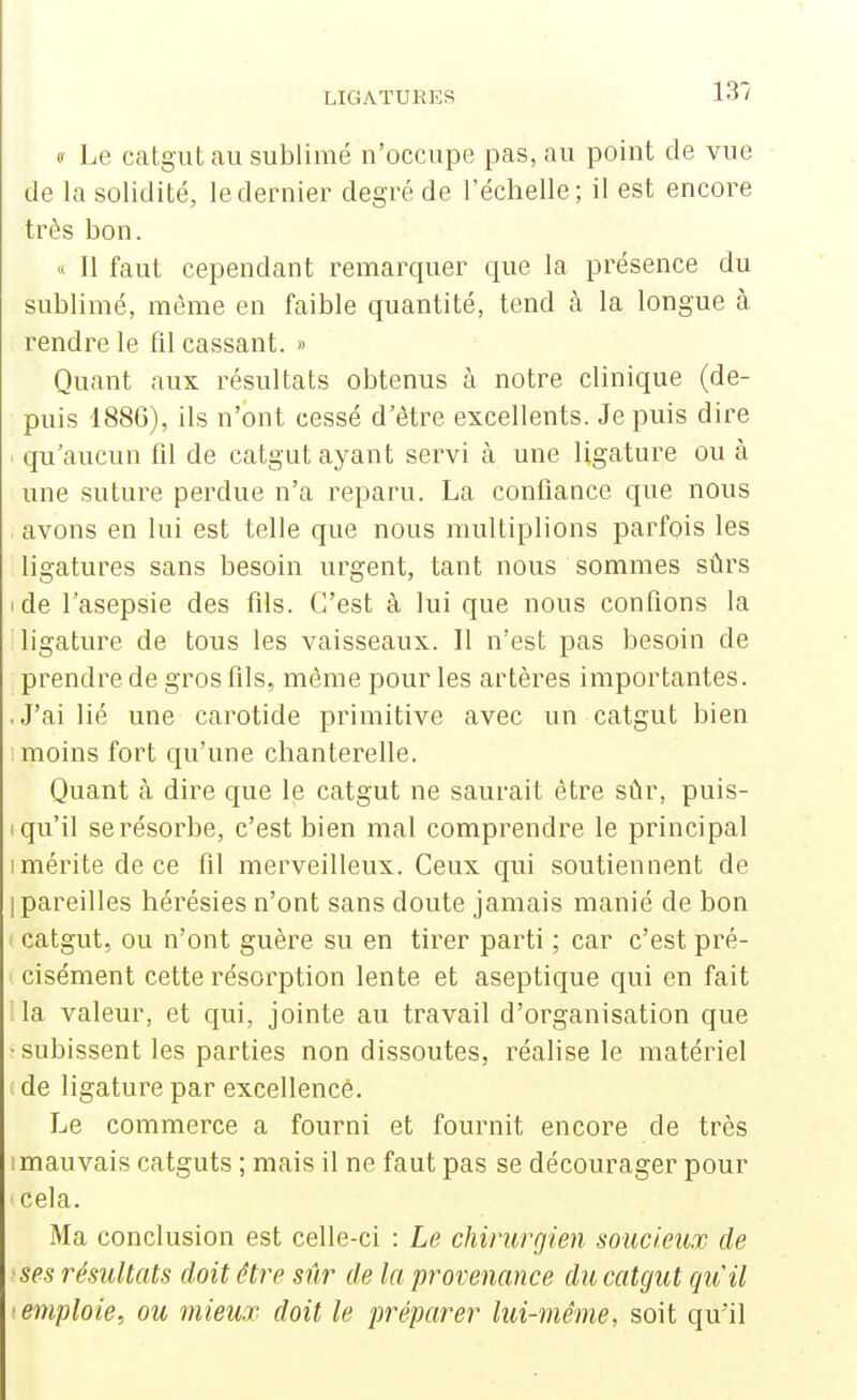 (' Le catgut au sublimé n'occupe pas, au point de vue de la solidité, le dernier degré de l'échelle; il est encore très bon. « Il faut cependant remarquer que la présence du sublimé, même en faible quantité, tend à la longue à rendre le fil cassant. » Quant aux résultats obtenus à notre clinique (de- puis 1886), ils n'ont cessé d'être excellents. Je puis dire qu'aucun fil de catgut ayant servi à une ligature ou à une suture perdue n'a reparu. La confiance que nous ■ avons en lui est telle que nous iTiultiplions parfois les ligatures sans besoin urgent, tant nous sommes sûrs I de l'asepsie des fils. C'est à lui que nous confions la ligature de tous les vaisseaux. Il n'est pas besoin de prendre de gros fils, même pour les artères importantes. .J'ai lié une carotide primitive avec un catgut bien I moins fort qu'une chanterelle. Quant à dire que le catgut ne saurait être sûr, puis- I qu'il se résorbe, c'est bien mal comprendre le principal I mérite de ce fil merveilleux. Ceux qui soutiennent de I pareilles hérésies n'ont sans doute jamais manié de bon ' catgut, ou n'ont guère su en tirer parti ; car c'est pré- ' cisément cette résorption lente et aseptique qui en fait la valeur, et qui, jointe au travail d'organisation que • subissent les parties non dissoutes, réalise le matériel de ligature par excellence. Le commerce a fourni et fournit encore de très mauvais catguts ; mais il ne faut pas se décourager pour cela. Ma conclusion est celle-ci : Le chirurgien soucieux de •ses résultats doit être sûr de la provenance du catgut qu'il ■emploie, ou mieux doit le préparer lui-même, soit qu'il