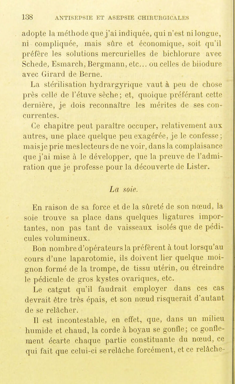 adopte la méthode que j'ai indiquée, qui n'est ni longue, ni compliquée, mais sûre et économique, soit qu'il préfère les solutions mercurielles de bichlorure avec Schede, Esmarch, Bergmann, etc.. ou celles de biiodure avec Girard de Berne. La stérilisation hydrargyrique vaut à peu de chose près celle de l'étuve sèche ; et, quoique préférant cette dernière, je dois reconnaître les mérites de ses con- currentes. Ce chapitre peut paraître occuper, relativement aux autres, une place quelque peu exagérée, je le confesse; maisjeprie meslecteursde ne voir, dans la complaisance que j'ai mise à le développer, que la preuve de l'admi- ration que je professe pour la découverte de Lister. La soie. En raison de sa force et de la sûreté de son nœud, la soie trouve sa place dans quelques ligatures impor- tantes, non pas tant de vaisseaux isolés que de pédi- cules volumineux. Bon nombre d'opérateurs la préfèrent à tout lorsqu'au cours d'une laparotomie, ils doivent lier quelque moi- gnon formé de la trompe, de tissu utérin, ou étreindre le pédicule de gros kystes ovariques, etc. Le catgut qu'il faudrait employer dans ces cas devrait être très épais, et son nœud risquerait d'autant de se relâcher. Il est incontestable, en effet, que, dans un milieu humide et chaud, la corde à boyau se gonfle; ce gonfle- ment écarte chaque partie constituante du nœud, ce qui fait que celui-ci se relâche forcément, et ce relâche-