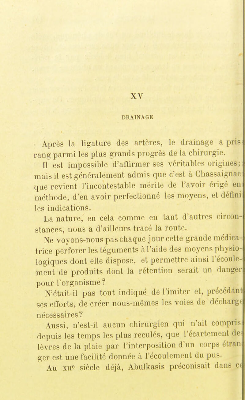 XV DRAINAGE Après la ligature des artères, le drainage a pris- rang parmi les plus grands progrès de la chirurgie. Il est impossible d'affirmer ses véritables origines; mais il est généralement admis que c'est à Chassaignac que revient l'incontestable mérite de l'avoir érigé en méthode, d'en avoir perfectionné les moyens, et défini les indications. La nature, en cela comme en tant d'autres circon- stances, nous a d'ailleurs tracé la route. Ne voyons-nous pas chaque jour cette grande médica- trice perforer les téguments à l'aide des moyens physio- logiques dont elle dispose, et permettre ainsi l'écoule- ment de produits dont la rétention serait un danger pour l'organisme? N'était-il pas tout indiqué de l'imiter et, précédant ses efforts, de créer nous-mêmes les voies de décharge nécessaires? Aussi, n'est-il aucun chirurgien qui n'ait compris depuis les temps les plus reculés, que l'écartement de: lèvres de la plaie par l'interposition d'un corps étran ger est une facilité donnée à l'écoulement du pus. Au xne siècle déjà, Abulkasis préconisait dans c(