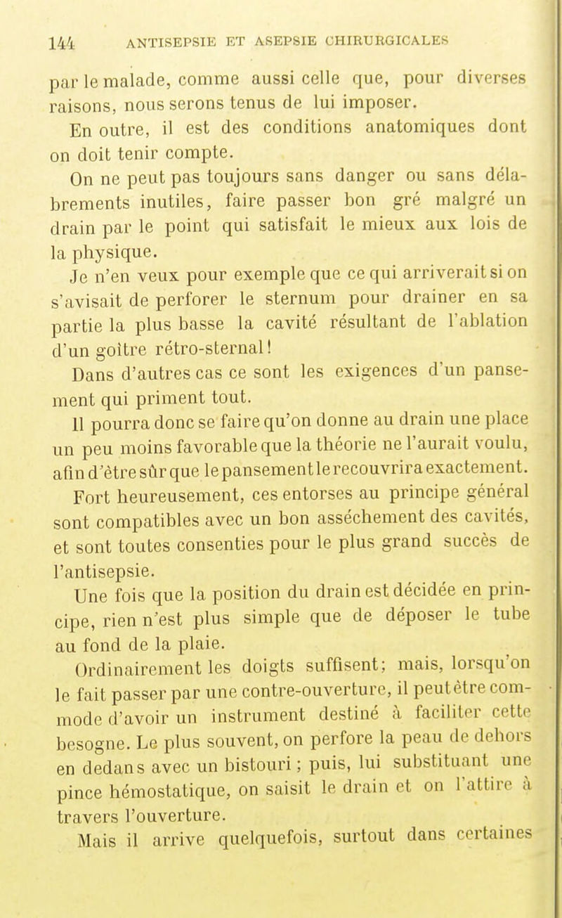 par le malade, comme aussi celle que, pour diverses raisons, nous serons tenus de lui imposer. En outre, il est des conditions anatomiques dont on doit tenir compte. On ne peut pas toujours sans danger ou sans déla- brements inutiles, faire passer bon gré malgré un drain par le point qui satisfait le mieux aux lois de la physique. Je n'en veux pour exemple que ce qui arriverait si on s'avisait de perforer le sternum pour drainer en sa partie la plus basse la cavité résultant de l'ablation d'un goitre rétro-sternal ! Dans d'autres cas ce sont les exigences d'un panse- ment qui priment tout. 11 pourra donc se faire qu'on donne au drain une place un peu moins favorable que la théorie ne l'aurait voulu, afin d'être sûr que le pansemen t le recouvrira exactement. Fort heureusement, ces entorses au principe général sont compatibles avec un bon assèchement des cavités, et sont toutes consenties pour le plus grand succès de l'antisepsie. Une fois que la position du drain est décidée en pi4n- cipe, rien n'est plus simple que de déposer le tube au fond de la plaie. Ordinairement les doigts suffisent; mais, lorsqu'on le fait passer par une contre-ouverture, il peut être com- mode d'avoir un instrument destiné à faciliter cette besogne. Le plus souvent, on perfore la peau de dehors en dedans avec un bistouri ; puis, lui substituant une pince hémostatique, on saisit le drain et on l'attire à travers l'ouverture. Mais il arrive quelquefois, surtout dans certaines