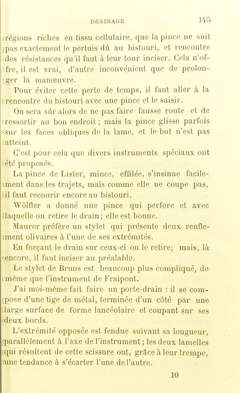 irégions riches en tissu cellulaire, que la pince ne suit Ipas exactement le pertuis dû. au bistouri, et rencontre > des résistances qu'il faut à leur tour inciser. Gela n'of- ifre, ilest vrai, d'autre inconvénient que de prolon- :ger la manœuvre. Pour éviter cette perte de temps, il faut aller à la : rencontre du bistouri avec une pince et le saisir. On sera sûr alors de ne pas faire fausse route et de iressortir au bon endroit; mais la pince glisse parfois ;sur les faces obliques de la lame, et le but n'est pas ; atteint. C'est pour cela que divers instruments spéciaux ont ^été proposés. La pince de Lister, mince, effilée, s'insinue facile- iment dans les trajets, mais comme elle ne coupe pas, iil faut recourir encore au bistouri. Wôlfler a donné une pince qui perfore et avec [laquelle on retire le drain; elle est bonne. Maurer préfère un stylet qui présente deux renfle- iment olivaires à l'une de ses extrémités. En forçant le drain sur ceux-ci on le retire; mais, là ' encore, il faut inciser au préalable. Le stylet de Bruns est beaucoup plus compliqué, de rmème que l'instrument de Fraipont. J'ai moi-inéme fait faire un porte-drain : il se com- ipose d'une tige de métal, terminée d'un côté par une 1 large surface de forme lancéolaire et coupant sur ses i;deux bords. L'extrémité opposée est fendue suivant sa longueur, iparallèlement à l'axe de l'instrument ; les deux lamelles qui résultent de cette scissure ont, grâce à leur trempe, mne tendance à s'écarter l'une de l'autre. 10