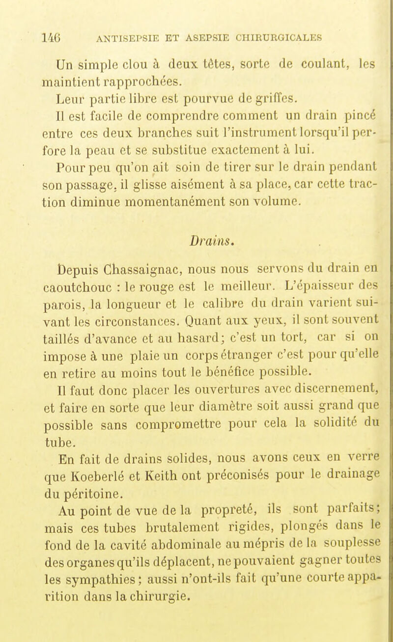 Un simple clou à deux têtes, sorte de coulant, les maintient rapprochées. Leur partie libre est pourvue de griiïes. Il est facile de comprendre comment un drain pincé entre ces deux branches suit l'instrument lorsqu'il per- fore la peau et se substitue exactement à lui. Pour peu qu'on ait soin de tirer sur le drain pendant son passage, il glisse aisément à sa place, car cette trac- tion diminue momentanément son volume. Drains. Depuis Ghassaignac, nous nous servons du drain en caoutchouc : le rouge est le meilleur. L'épaisseur des parois, la longueur et le calibre du drain varient sui- vant les circonstances. Quant aux yeux, il sont souvent taillés d'avance et au hasard; c'est un tort, car si on impose à une plaie un corps étranger c'est pour qu'elle en retire au moins tout le bénéfice possible. Il faut donc placer les ouvertures avec discernement, et faire en sorte que leur diamètre soit aussi grand que possible sans compromettre pour cela la solidité du tube. En fait de drains solides, nous avons ceux en verre que Koeberlé et Keith ont préconisés pour le drainage du péritoine. Au point de vue de la propreté, ils sont parfaits; mais ces tubes brutalement rigides, plongés dans le fond de la cavité abdominale au mépris de la souplesse des organes qu'ils déplacent, ne pouvaient gagner toutes les sympathies ; aussi n'ont-ils fait qu'une courte appa- rition dans la chirurgie.