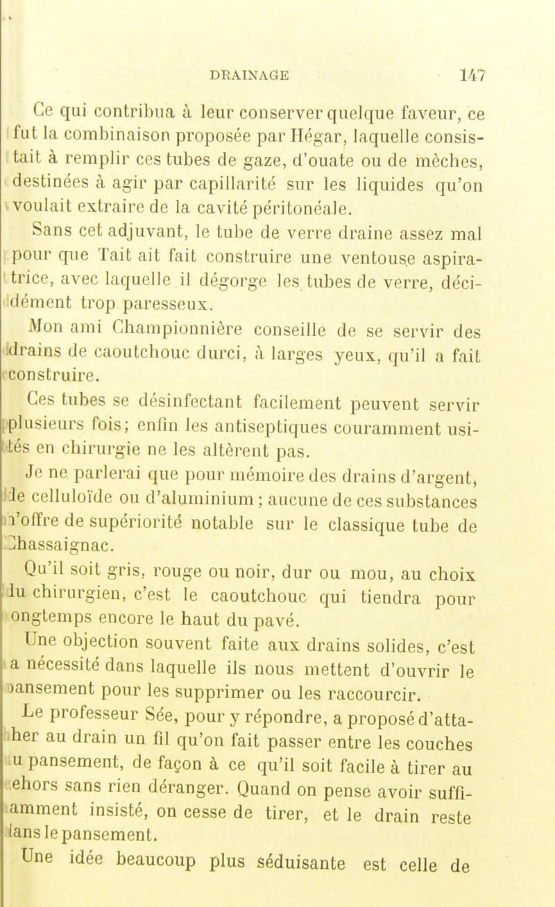 Ce qui contribua à leur conserver quelque faveur, ce I fut la combinaison proposée par Hégar, laquelle consis- tait à remplir ces tubes de gaze, d'ouate ou de mèches, destinées à agir par capillarité sur les liquides qu'on voulait extraire de la cavité péritonéale. Sans cet adjuvant, le tube de verre draine assez mal ; pour que Tait ait fait construire une ventouse aspira- ttrice, avec laquelle il dégorge les. tubes de verre, déci- 'idément trop paresseux. Mon ami Championnière conseille de se servir des idrains de caoutchouc durci, à larges yeux, qu'il a fait construire. Ces tubes se désinfectant facilement peuvent servir [plusieurs fois; enfin les antiseptiques couramment usi- ; tés en chirurgie ne les altèrent pas. Je ne parlerai que pour mémoire des drains d'argent, 13e celluloïde ou d'aluminium ; aucune de ces substances n'offre de supériorité notable sur le classique tube de jhassaignac. Qu'il soit gris, rouge ou noir, dur ou mou, au choix l iu chirurgien, c'est le caoutchouc qui tiendra pour ongtemps encore le haut du pavé. Une objection souvent faite aux drains solides, c'est .a nécessité dans laquelle ils nous mettent d'ouvrir le oansement pour les supprimer ou les raccourcir. Le professeur Sée, pour y répondre, a proposé d'atta- • her au drain un fil qu'on fait passer entre les couches u pansement, de façon à ce qu'il soit facile à tirer au ehors sans rien déranger. Quand on pense avoir suffi- amment insisté, on cesse de tirer, et le drain reste lans le pansement. Une idée beaucoup plus séduisante est celle de