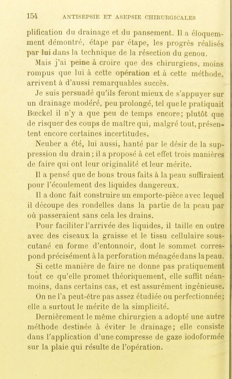 plification du drainage et du pansement. Il a éloquem- ment démontré, étape par étape, les progrès réalisés par lui dans la technique de la résection du genou. Mais j'ai peine à croire que des chirurgiens, moins rompus que lui à cette opération et à cette méthode, arrivent à d'aussi remarquables succès. Je suis persuadé qu'ils feront mieux de s'appuyer sur un drainage modéré, peu prolongé, tel que le pratiquait Bœckel il n'y a que peu de temps encore; plutôt que de risquer des coups de maître qui, malgré tout, présen- tent encore certaines incertitudes. Neuber a été, lui aussi, hanté par le désir de la sup- pression du drain ; il a proposé à cet effet trois manières de faire qui ont leur originalité et leur mérite. 11 a pensé que de bons trous faits à la peau suffiraient pour l'écoulement des liquides dangereux. 11 a donc fait construire un emporte-pièce avec lequel il découpe des rondelles dans la partie de la peau par où passeraient sans cela les drains. Pour faciliter l'arrivée des liquides, il taille en outre avec des ciseaux la graisse et le tissu cellulaire sous- cutané en forme d'entonnoir, dont le sommet corres- pond précisément à la perforation ménagée dans la peau. Si cette manière de faire ne donne pas pratiquement tout ce qu'elle promet théoriquement, elle suffit néan- moins, dans certains cas, et est assurément ingénieuse. On ne l'a peut-être pas assez étudiée ou perfectionnée; elle a surtout le mérite de la simplicité. Dernièrement le même chirurgien a adopté une autre méthode destinée à éviter le drainage; elle consiste dans l'application d'une compresse de gaze iodoformée sur la plaie qui résulte de l'opération.